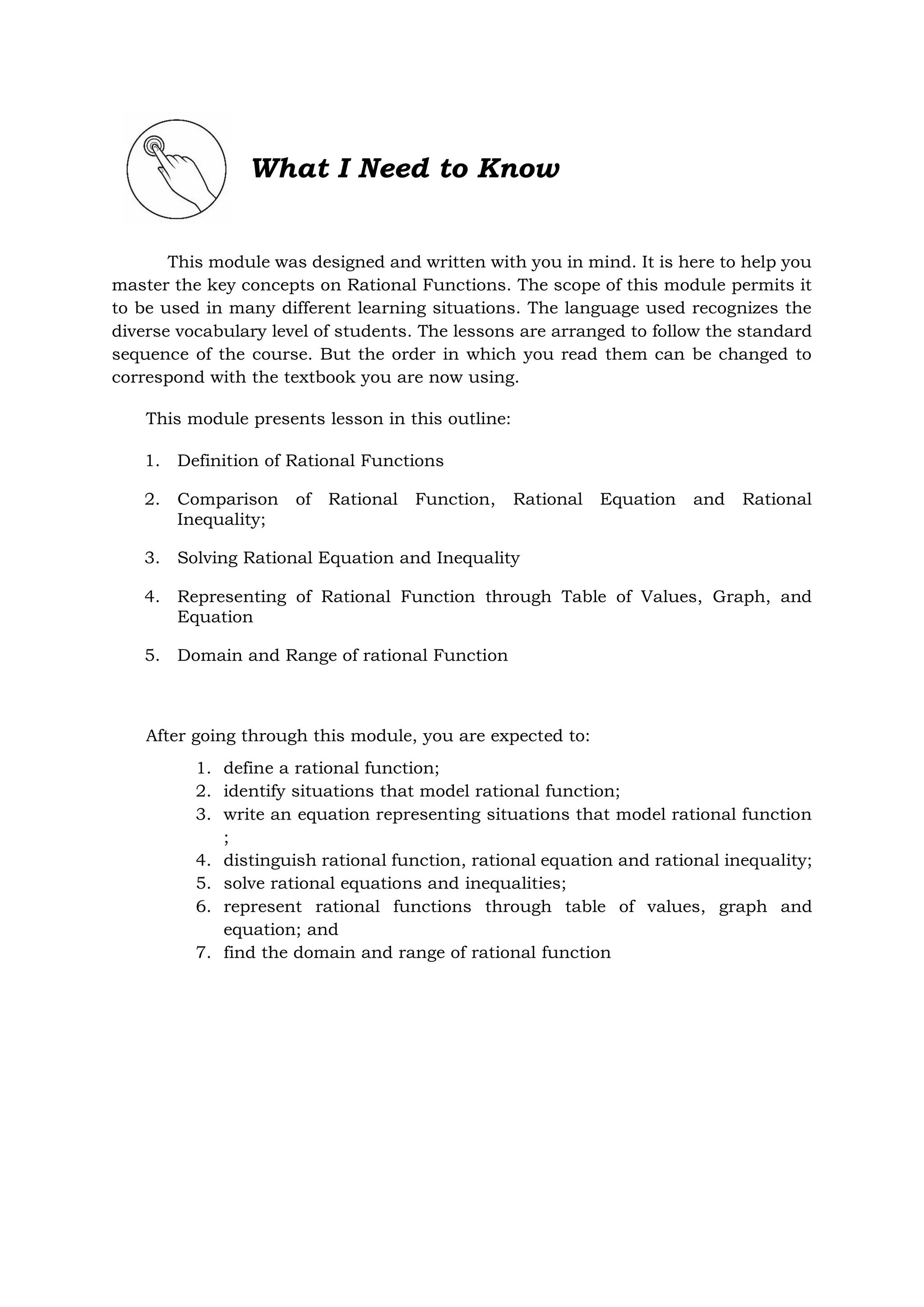 What I Need to Know
This module was designed and written with you in mind. It is here to help you
master the key concepts on Rational Functions. The scope of this module permits it
to be used in many different learning situations. The language used recognizes the
diverse vocabulary level of students. The lessons are arranged to follow the standard
sequence of the course. But the order in which you read them can be changed to
correspond with the textbook you are now using.
This module presents lesson in this outline:
1. Definition of Rational Functions
2. Comparison of Rational Function, Rational Equation and Rational
Inequality;
3. Solving Rational Equation and Inequality
4. Representing of Rational Function through Table of Values, Graph, and
Equation
5. Domain and Range of rational Function
After going through this module, you are expected to:
1. define a rational function;
2. identify situations that model rational function;
3. write an equation representing situations that model rational function
;
4. distinguish rational function, rational equation and rational inequality;
5. solve rational equations and inequalities;
6. represent rational functions through table of values, graph and
equation; and
7. find the domain and range of rational function
 