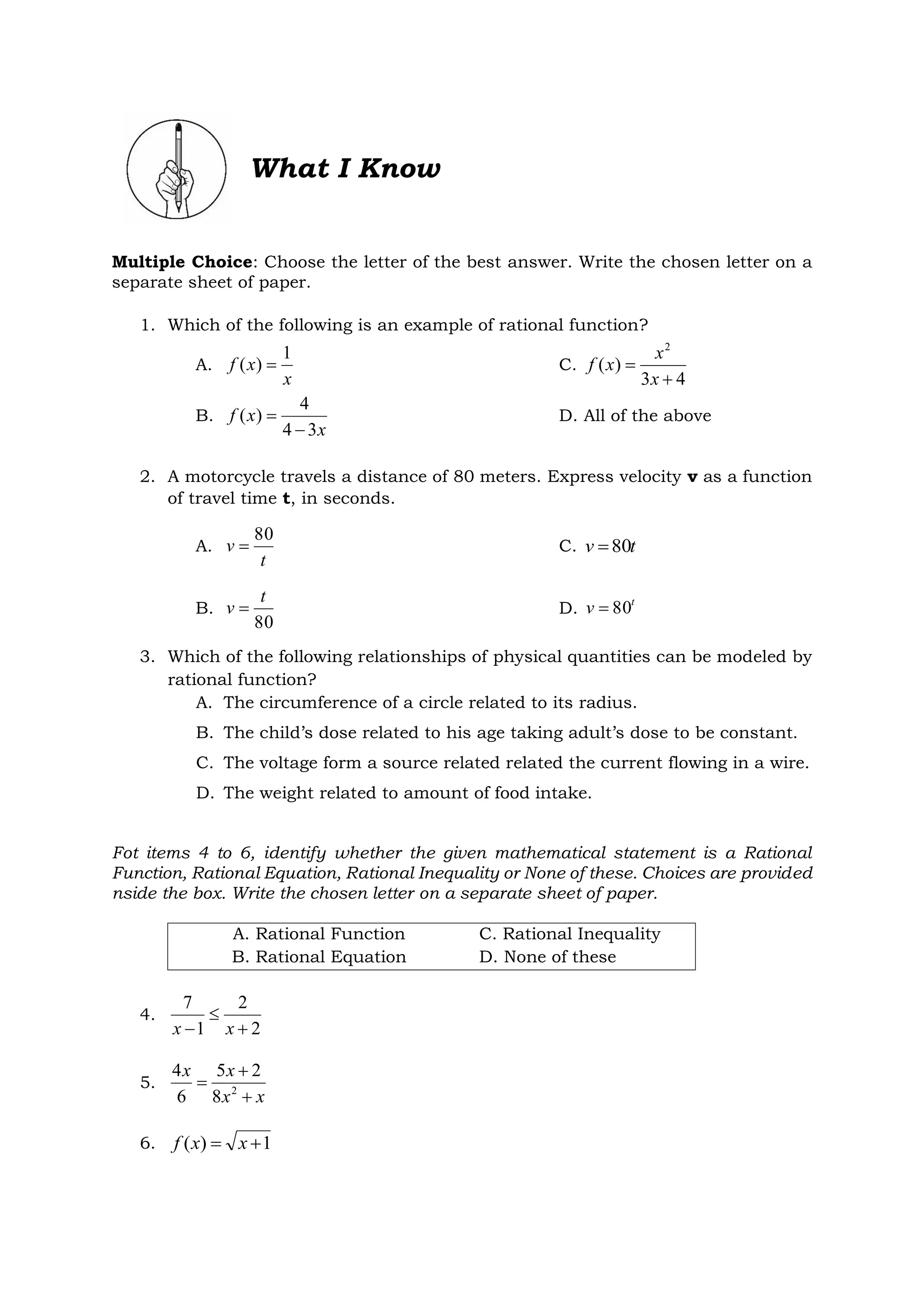 What I Know
Multiple Choice: Choose the letter of the best answer. Write the chosen letter on a
separate sheet of paper.
1. Which of the following is an example of rational function?
A.
x
x
f
1
)
(  C.
4
3
)
(
2


x
x
x
f
B.
x
x
f
3
4
4
)
(

 D. All of the above
2. A motorcycle travels a distance of 80 meters. Express velocity v as a function
of travel time t, in seconds.
A.
t
v
80
 C. t
v 80

B.
80
t
v  D. t
v 80

3. Which of the following relationships of physical quantities can be modeled by
rational function?
A. The circumference of a circle related to its radius.
B. The child’s dose related to his age taking adult’s dose to be constant.
C. The voltage form a source related related the current flowing in a wire.
D. The weight related to amount of food intake.
Fot items 4 to 6, identify whether the given mathematical statement is a Rational
Function, Rational Equation, Rational Inequality or None of these. Choices are provided
nside the box. Write the chosen letter on a separate sheet of paper.
A. Rational Function C. Rational Inequality
B. Rational Equation D. None of these
4.
2
2
1
7


 x
x
5.
x
x
x
x


 2
8
2
5
6
4
6. 1
)
( 
 x
x
f
 