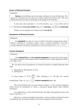 11
Zeroes of Rational Function
In this case, the numerator x - 2 in the function
2
2
)
(



x
x
x
f will be zero at
x = 2. Therefore x = 2 is a zero of f(x). Since it is a real zero, it is also an x-intercept.
Finally, we can express our answer as x = 2 or (2, 0).
Asymptotes of Rational Function
Vertical Asymptote
We can find vertical asymptotes of rational function by simply following these
steps.
a. Equating the denominator to zero.
b. Solving for x.
In other words, if
)
(
)
(
)
(
x
q
x
p
x
f  . Then setting 0
)
( 
x
q , will give the vertical
asymptote(s). Thus, in
2
2
)
(



x
x
x
f , vertical asymptote is x = -2.
The vertical broken line you have drawn in figure 1 is the vertical asymptote
which serves as boundaries to which a function's graph draws closer without
touching it.
As x approaches -2 from the left and from the right, the graph gets closer and
closer to the line x = -2.
Moreover, a vertical asymptote represents a value at which a rational function
is undefined. So, the domain defines the vertical asymptote of the function.
Definition
Zeroes are also known as x-intercepts, solutions or roots of functions. The
zeroes of a function are the values of x which make the function zero. The real
numbered zeroes are also x-intercepts of the graph of the function.
Definition
An asymptote is a line or curve to which a function's graph draws closer
without touching it. Functions cannot cross a vertical asymptote, and they
usually approach horizontal asymptotes in their end behavior (i.e. as 

x ).
Definition
The vertical line x = a is a vertical asymptote of a function f if the graph
of f either increases or decreases without bound as the x-values approach a from
the right or left.
 