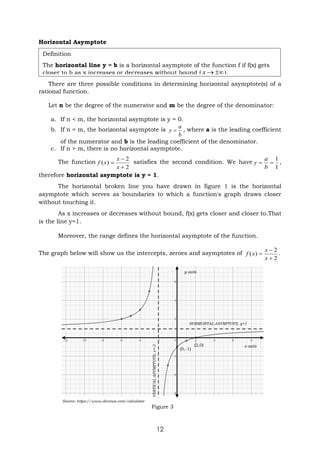 12
Horizontal Asymptote
There are three possible conditions in determining horizontal asymptote(s) of a
rational function.
Let n be the degree of the numerator and m be the degree of the denominator:
a. If n < m, the horizontal asymptote is y = 0.
b. If n = m, the horizontal asymptote is
b
a
y  , where a is the leading coefficient
of the numerator and b is the leading coefficient of the denominator.
c. If n > m, there is no horizontal asymptote.
The function
2
2
)
(



x
x
x
f satisfies the second condition. We have
1
1


b
a
y ,
therefore horizontal asymptote is y = 1.
The horizontal broken line you have drawn in figure 1 is the horizontal
asymptote which serves as boundaries to which a function's graph draws closer
without touching it.
As x increases or decreases without bound, f(x) gets closer and closer to.That
is the line y=1.
Moreover, the range defines the horizontal asymptote of the function.
The graph below will show us the intercepts, zeroes and asymptotes of
2
2
)
(



x
x
x
f .
Definition
The horizontal line y = b is a horizontal asymptote of the function f if f(x) gets
closer to b as x increases or decreases without bound ( 

x ).
Source: https://www.desmos.com/calculator
Figure 3
x-axis
y-axis
(2,0)
(0,-1)
HORIZONTAL ASYMPTOTE, y=1
VERTICAL
ASYMPTOTE,
x=-2
 