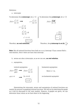 15
Solutions:
a. intercepts
To determine the x-intercept, let y = 0 To determine the y-intercept, let x = 0
4
2
1
)
(
2



x
x
x
f
4
2
1
2



x
x
y
4
2
1
)
(
2



x
x
x
f
4
2
1
2



x
x
y
0
4
2
1
2



x
x
4
0
1
0



y
0
1
2


x
4
1


y
1
2


x
Therefore, no real solutions. Therefore, the y-intercept is at (0,
4
1
)
Note: Not all rational functions have both an x or y intercept. If you cannot find a
real solution, then it does not have that intercept.
b. zeroes are also x-intercepts, so as we can see, no real solution.
c. asymptotes,
vertical asymptotes horizontal asymptotes
)
(
)
(
)
(
x
q
x
p
x
f 
4
2
1
)
(
2



x
x
x
f Since n > m,
0
)
( 
x
q 0
4
2 

x no horizontal asymptote
2

x
Determining the intercepts, zeroes and asymptotes of rational functions are
mainly the process in graphing rational functions. We will not be sketching the graph
as it will be discussed in the next module. However, if graphs are given, we can
determine these values as we have done in the beginning.
 