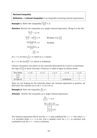 18
Example 1. Solve the inequality
3𝑥−10
𝑥−4
> 2.
Solution. Rewrite the inequality as a single rational expression. Bring 2 to the left.
3𝑥−10
𝑥−4
− 2 > 0
3𝑥−10
𝑥−4
− 2(
𝑥−4
𝑥−4
) > 0 Multiply 2 by
𝑥−4
𝑥−4
3𝑥−10−2(𝑥−4)
𝑥−4
> 0 Simplify.
3𝑋−10−2𝑋+8
𝑋−4
> 0
𝑥−2
𝑥−4
> 0
At 𝑥 = 2, we have
0
𝑥−4
> 0, which is 𝑎 = 0 point
At 𝑥 = 4, we have
𝑥−2
0
> 0, which is undefined.
Choose convenient test points in the intervals determined by 2 and 4 to determine
the sign of
𝑥−2
𝑥−4
in these intervals. Construct a table of signs as shown below.
Test Point 𝑥 = 0 𝑥 = 2 𝑥 = 3 𝑥 = 4 𝑥 = 5
x-2 - + +
x-4 - - +
(x-2)(x-4) + - undefined +
Since we are looking for the intervals where the rational expression is positive, we
determine the solution set to be (−∞, 2) ∪ (4, ∞).
Example 2. Solve the inequality
2𝑥
𝑥+1
≥ 1.
Solution. Rewrite the inequality as a single rational expression.
2𝑥
𝑥 + 1
− 1 ≥ 0
2𝑥 − (𝑥 + 1)
𝑥 + 1
≥ 0
𝑥 − 1
𝑥 + 1
≥ 0
The rational expression will be zero for 𝑥 = 1 and undefined for 𝑥 = −1. The value 𝑥 =
1 is included while 𝑥 = −1 is not. Use a shaded circle for 𝑥 = 1 (s solution) and
unshaded circle for 𝑥 = −1 (not a solution).
Rational Inequality
Definition. A rational inequality is an inequality involving rational expressions.
 