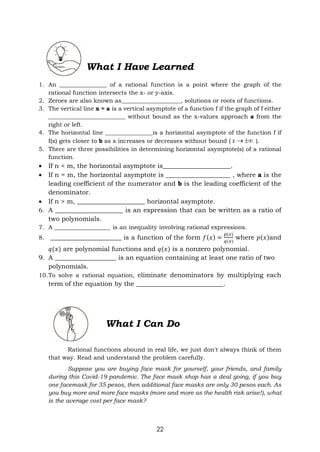 22
What I Have Learned
1. An ________________ of a rational function is a point where the graph of the
rational function intersects the x- or y-axis.
2. Zeroes are also known as____________________, solutions or roots of functions.
3. The vertical line x = a is a vertical asymptote of a function f if the graph of f either
__________________________ without bound as the x-values approach a from the
right or left.
4. The horizontal line ________________is a horizontal asymptote of the function f if
f(x) gets closer to b as x increases or decreases without bound ( 

x ).
5. There are three possibilities in determining horizontal asymptote(s) of a rational
function.
 If n < m, the horizontal asymptote is_____________________.
 If n = m, the horizontal asymptote is ____________________ , where a is the
leading coefficient of the numerator and b is the leading coefficient of the
denominator.
 If n > m, _____________________ horizontal asymptote.
6. A _____________________ is an expression that can be written as a ratio of
two polynomials.
7. A ___________________ is an inequality involving rational expressions.
8. ______________________ is a function of the form 𝑓(𝑥) =
𝑝(𝑥)
𝑞(𝑥)
where 𝑝(𝑥)and
𝑞(𝑥) are polynomial functions and 𝑞(𝑥) is a nonzero polynomial.
9. A ___________________ is an equation containing at least one ratio of two
polynomials.
10.To solve a rational equation, eliminate denominators by multiplying each
term of the equation by the ___________________________.
What I Can Do
Rational functions abound in real life, we just don't always think of them
that way. Read and understand the problem carefully.
Suppose you are buying face mask for yourself, your friends, and family
during this Covid-19 pandemic. The face mask shop has a deal going, if you buy
one facemask for 35 pesos, then additional face masks are only 30 pesos each. As
you buy more and more face masks (more and more as the health risk arise!), what
is the average cost per face mask?
 