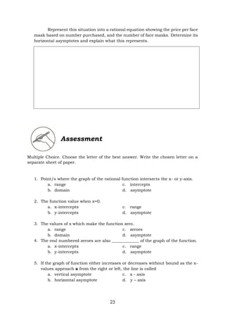 23
Represent this situation into a rational equation showing the price per face
mask based on number purchased, and the number of face masks. Determine its
horizontal asymptotes and explain what this represents.
Assessment
Multiple Choice. Choose the letter of the best answer. Write the chosen letter on a
separate sheet of paper.
1. Point/s where the graph of the rational function intersects the x- or y-axis.
a. range c. intercepts
b. domain d. asymptote
2. The function value when x=0.
a. x-intercepts c. range
b. y-intercepts d. asymptote
3. The values of x which make the function zero.
a. range c. zeroes
b. domain d. asymptote
4. The real numbered zeroes are also _____________ of the graph of the function.
a. x-intercepts c. range
b. y-intercepts d. asymptote
5. If the graph of function either increases or decreases without bound as the x-
values approach a from the right or left, the line is called
a. vertical asymptote c. x - axis
b. horizontal asymptote d. y – axis
 