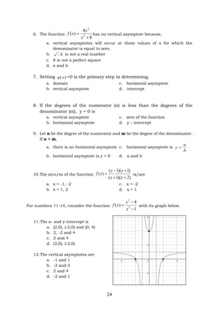 24
6. The function
8
4
)
( 2
2


x
x
x
f has no vertical asymptote because,
a. vertical asymptotes will occur at those values of x for which the
denominator is equal to zero.
b. 8
 is not a real number
c. 8 is not a perfect square
d. a and b
7. Setting )
(x
q =0 is the primary step in determining,
a. domain c. horizontal asymptote
b. vertical asymptote d. intercept
8. If the degrees of the numerator (n) is less than the degrees of the
denominator (m), y = 0 is
a. vertical asymptote c. zero of the function
b. horizontal asymptote d. y – intercept
9. Let n be the degree of the numerator and m be the degree of the denominator.
If n > m,
a. there is no horizontal asymptote c. horizontal asymptote is
b
a
y 
b. horizontal asymptote is y = 0 d. a and b
10.The zero/es of the function
)
2
)(
1
(
)
1
)(
1
(
)
(





x
x
x
x
x
f is/are
a. x = -1, -2 c. x = -2
b. x = 1, 2 d. x = 1
For numbers 11-14, consider the function
1
4
)
( 2
2



x
x
x
f with its graph below.
11.The x- and y-intercept is
a. (2,0), (-2,0) and (0, 4)
b. 2, -2 and 4
c. 2 and 4
d. (2,0), (-2,0)
12.The vertical asymptotes are
a. -1 and 1
b. -2 and 2
c. 2 and 4
d. -2 and 1
 