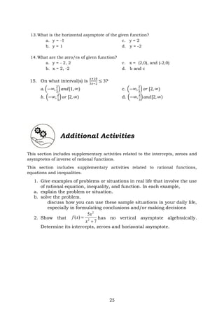 25
13.What is the horizontal asymptote of the given function?
a. y = -1 c. y = 2
b. y = 1 d. y = -2
14.What are the zero/es of given function?
a. y = - 2, 2 c. x = (2,0), and (-2,0)
b. x = 2, -2 d. b and c
15. On what interval(s) is
𝑥+10
3𝑥−2
≤ 3?
𝑎. (−∞,
2
3
) 𝑎𝑛𝑑[1, ∞) c. (−∞,
2
3
) 𝑜𝑟 [2, ∞)
𝑏. (−∞,
2
5
) 𝑜𝑟 [2, ∞) d. (−∞,
2
3
) 𝑎𝑛𝑑[2, ∞)
Additional Activities
This section includes supplementary activities related to the intercepts, zeroes and
asymptotes of inverse of rational functions.
This section includes supplementary activities related to rational functions,
equations and inequalities.
1. Give examples of problems or situations in real life that involve the use
of rational equation, inequality, and function. In each example,
a. explain the problem or situation.
b. solve the problem.
discuss how you can use these sample situations in your daily life,
especially in formulating conclusions and/or making decisions
2. Show that
7
5
)
( 2
2


x
x
x
f has no vertical asymptote algebraically.
Determine its intercepts, zeroes and horizontal asymptote.
 