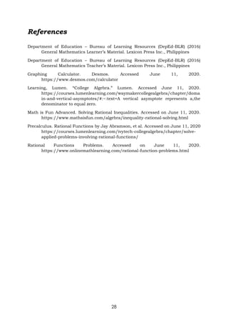 28
References
Department of Education – Bureau of Learning Resources (DepEd-BLR) (2016)
General Mathematics Learner’s Material. Lexicon Press Inc., Philippines
Department of Education – Bureau of Learning Resources (DepEd-BLR) (2016)
General Mathematics Teacher’s Material. Lexicon Press Inc., Philippines
Graphing Calculator. Desmos. Accessed June 11, 2020.
https://www.desmos.com/calculator
Learning, Lumen. “College Algebra.” Lumen. Accessed June 11, 2020.
https://courses.lumenlearning.com/waymakercollegealgebra/chapter/doma
in-and-vertical-asymptotes/#:~:text=A vertical asymptote represents a,the
denominator to equal zero.
Math is Fun Advanced. Solving Rational Inequalities. Accessed on June 11, 2020.
https://www.mathsisfun.com/algebra/inequality-rational-solving.html
Precalculus. Rational Functions by Jay Abramson, et al. Accessed on June 11, 2020
https://courses.lumenlearning.com/ivytech-collegealgebra/chapter/solve-
applied-problems-involving-rational-functions/
Rational Functions Problems. Accessed on June 11, 2020.
https://www.onlinemathlearning.com/rational-function-problems.html
 