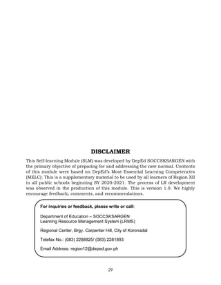 29
DISCLAIMER
This Self-learning Module (SLM) was developed by DepEd SOCCSKSARGEN with
the primary objective of preparing for and addressing the new normal. Contents
of this module were based on DepEd’s Most Essential Learning Competencies
(MELC). This is a supplementary material to be used by all learners of Region XII
in all public schools beginning SY 2020-2021. The process of LR development
was observed in the production of this module. This is version 1.0. We highly
encourage feedback, comments, and recommendations.
For inquiries or feedback, please write or call:
Department of Education – SOCCSKSARGEN
Learning Resource Management System (LRMS)
Regional Center, Brgy. Carpenter Hill, City of Koronadal
Telefax No.: (083) 2288825/ (083) 2281893
Email Address: region12@deped.gov.ph
 