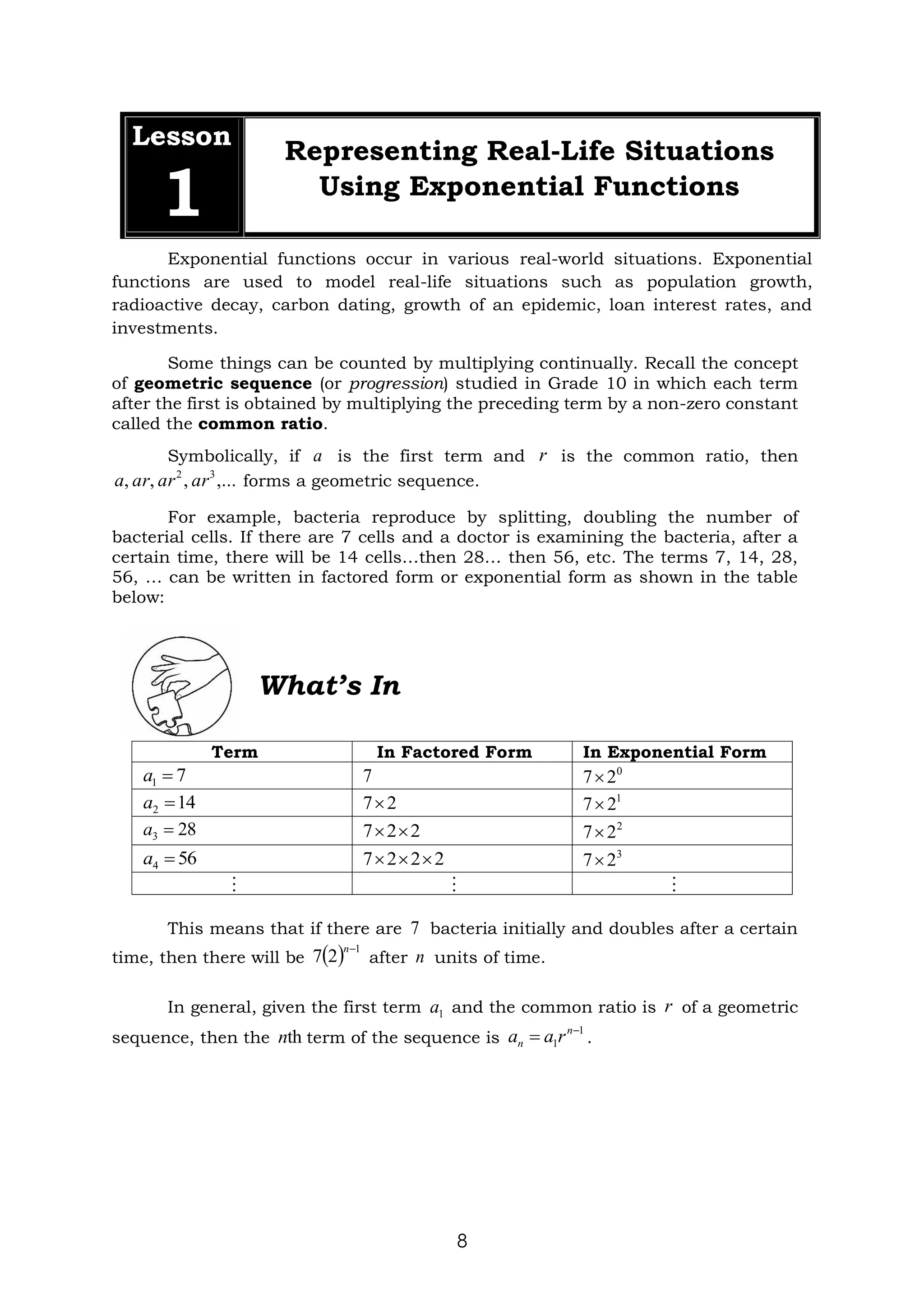 8
Lesson
1
Representing Real-Life Situations
Using Exponential Functions
Exponential functions occur in various real-world situations. Exponential
functions are used to model real-life situations such as population growth,
radioactive decay, carbon dating, growth of an epidemic, loan interest rates, and
investments.
Some things can be counted by multiplying continually. Recall the concept
of geometric sequence (or progression) studied in Grade 10 in which each term
after the first is obtained by multiplying the preceding term by a non-zero constant
called the common ratio.
Symbolically, if is the first term and is the common ratio, then
forms a geometric sequence.
For example, bacteria reproduce by splitting, doubling the number of
bacterial cells. If there are 7 cells and a doctor is examining the bacteria, after a
certain time, there will be 14 cells…then 28… then 56, etc. The terms 7, 14, 28,
56, … can be written in factored form or exponential form as shown in the table
below:
Term In Factored Form In Exponential Form
This means that if there are bacteria initially and doubles after a certain
time, then there will be after units of time.
In general, given the first term and the common ratio is of a geometric
sequence, then the term of the sequence is .
a r
,...
,
,
, 3
2
ar
ar
ar
a
7
1 =
a 7 0
2
7
14
2 =
a 2
7 1
2
7
28
3 =
a 2
2
7 
 2
2
7
56
4 =
a 2
2
2
7 

 3
2
7
  
7
( ) 1
2
7
−
n
n
1
a r
th
n 1
1
−
= n
n r
a
a
What’s In
 