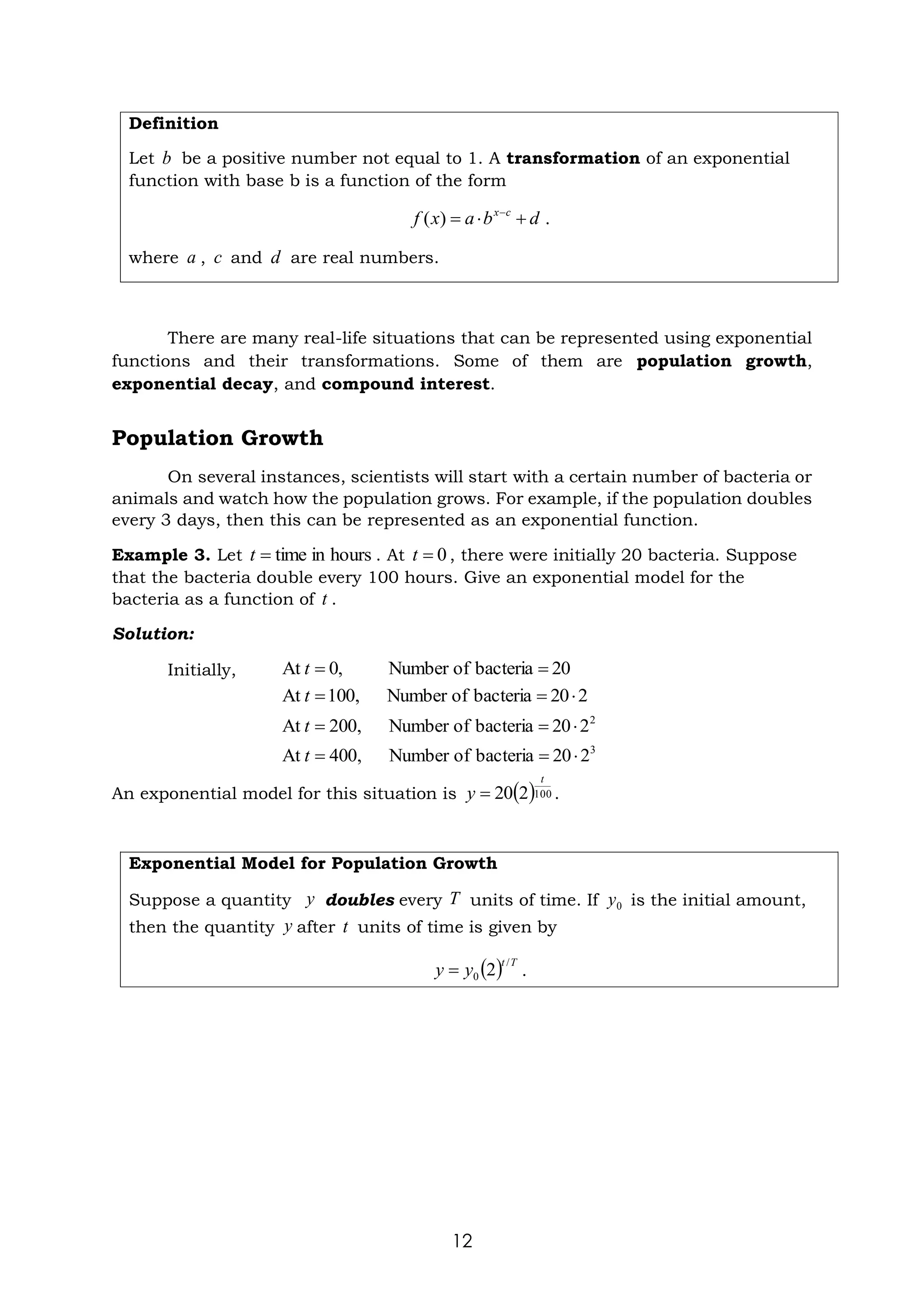 12
Definition
Let be a positive number not equal to 1. A transformation of an exponential
function with base b is a function of the form
.
where , and are real numbers.
There are many real-life situations that can be represented using exponential
functions and their transformations. Some of them are population growth,
exponential decay, and compound interest.
Population Growth
On several instances, scientists will start with a certain number of bacteria or
animals and watch how the population grows. For example, if the population doubles
every 3 days, then this can be represented as an exponential function.
Example 3. Let . At , there were initially 20 bacteria. Suppose
that the bacteria double every 100 hours. Give an exponential model for the
bacteria as a function of .
Solution:
Initially,
An exponential model for this situation is .
Exponential Model for Population Growth
Suppose a quantity doubles every units of time. If is the initial amount,
then the quantity after units of time is given by
.
b
d
b
a
x
f c
x
+

= −
)
(
a c d
hours
in
time
=
t 0
=
t
t
20
bacteria
of
Number
,
0
At =
=
t
2
20
bacteria
of
Number
,
00
1
At 
=
=
t
2
2
20
bacteria
of
Number
,
00
2
At 
=
=
t
3
2
20
bacteria
of
Number
,
00
4
At 
=
=
t
( )100
2
20
t
y =
y T 0
y
y t
( ) T
t
y
y
/
0 2
=
 