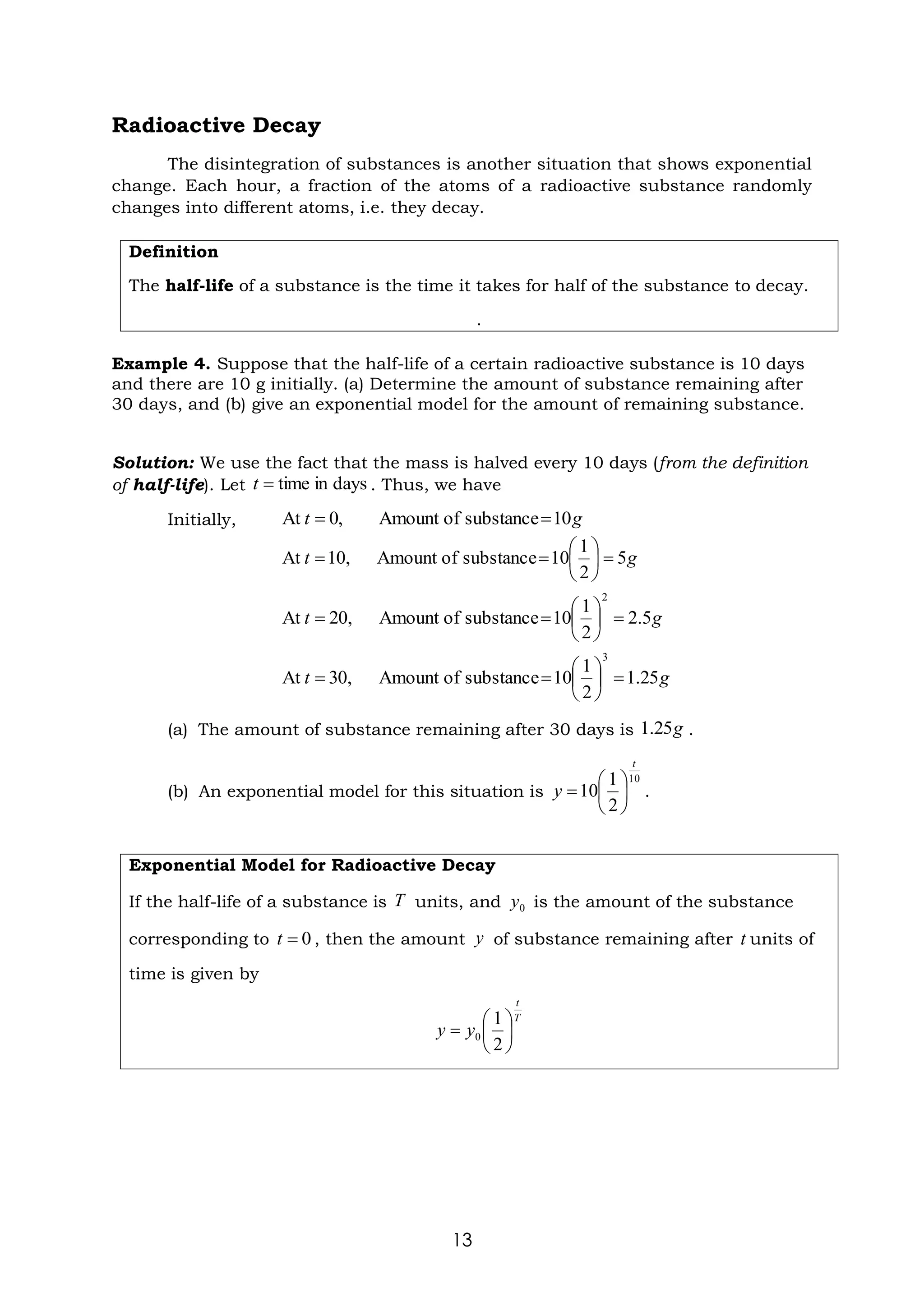 13
Radioactive Decay
The disintegration of substances is another situation that shows exponential
change. Each hour, a fraction of the atoms of a radioactive substance randomly
changes into different atoms, i.e. they decay.
Definition
The half-life of a substance is the time it takes for half of the substance to decay.
.
Example 4. Suppose that the half-life of a certain radioactive substance is 10 days
and there are 10 g initially. (a) Determine the amount of substance remaining after
30 days, and (b) give an exponential model for the amount of remaining substance.
Solution: We use the fact that the mass is halved every 10 days (from the definition
of half-life). Let . Thus, we have
Initially,
(a) The amount of substance remaining after 30 days is .
(b) An exponential model for this situation is .
Exponential Model for Radioactive Decay
If the half-life of a substance is units, and is the amount of the substance
corresponding to , then the amount of substance remaining after units of
time is given by
days
in
time
=
t
g
t 10
substance
of
Amount
,
0
At =
=
g
t 5
2
1
0
1
substance
of
Amount
,
10
At =






=
=
g
t 5
.
2
2
1
0
1
substance
of
Amount
,
20
At
2
=






=
=
g
t 25
.
1
2
1
0
1
substance
of
Amount
,
30
At
3
=






=
=
g
25
.
1
10
2
1
0
1
t
y 





=
T 0
y
0
=
t y t
T
t
y
y 





=
2
1
0
 