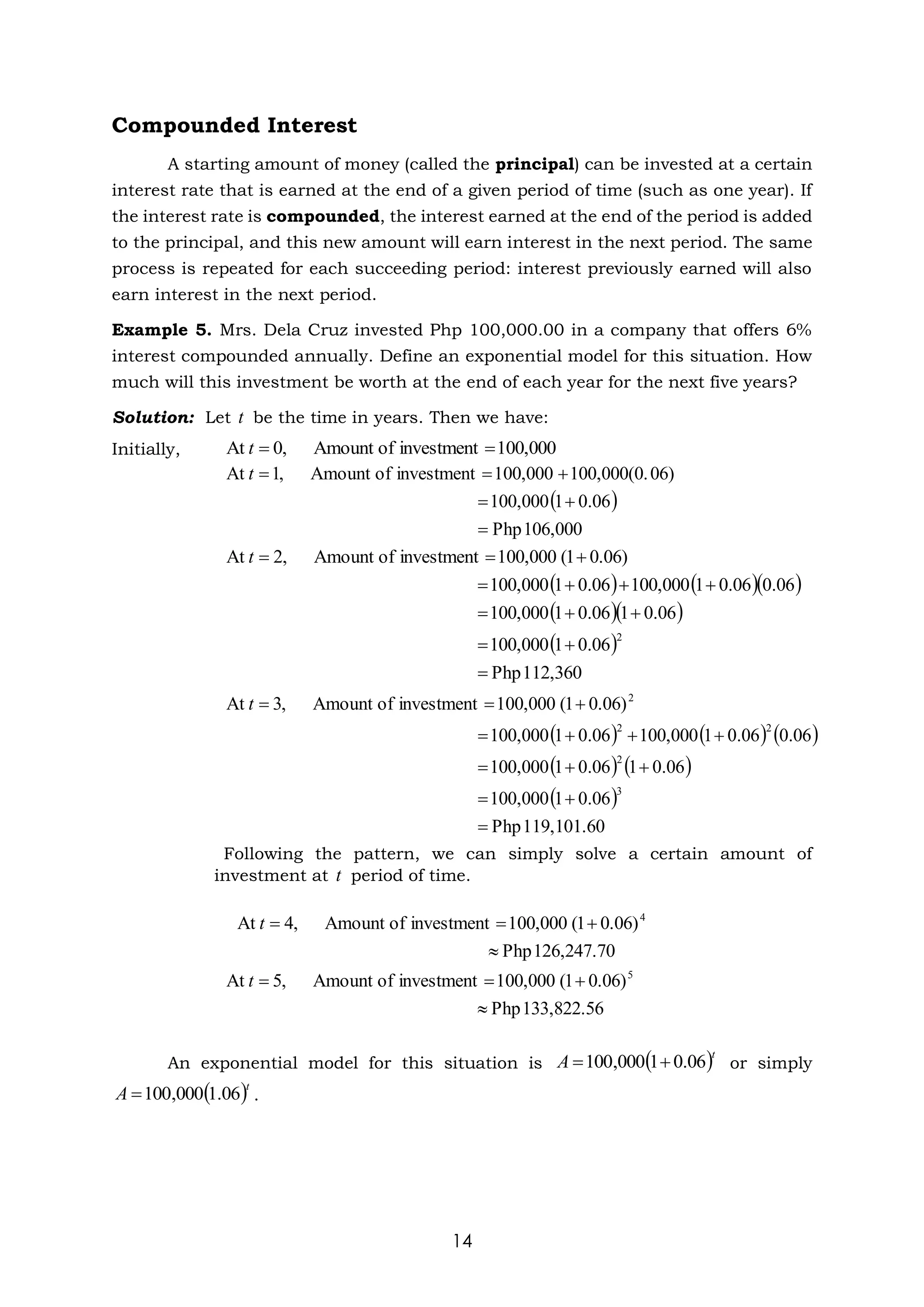 14
Compounded Interest
A starting amount of money (called the principal) can be invested at a certain
interest rate that is earned at the end of a given period of time (such as one year). If
the interest rate is compounded, the interest earned at the end of the period is added
to the principal, and this new amount will earn interest in the next period. The same
process is repeated for each succeeding period: interest previously earned will also
earn interest in the next period.
Example 5. Mrs. Dela Cruz invested Php 100,000.00 in a company that offers 6%
interest compounded annually. Define an exponential model for this situation. How
much will this investment be worth at the end of each year for the next five years?
Solution: Let be the time in years. Then we have:
Initially,
Following the pattern, we can simply solve a certain amount of
investment at period of time.
An exponential model for this situation is or simply
.
t
00,000
1
investment
of
Amount
,
0
At =
=
t
( )
106,000
Php
06
.
0
1
100,000
06)
100,000(0.
00,000
1
investment
of
Amount
,
1
At
=
+
=
+
=
=
t
( ) ( )( )
( )( )
( )
12,360
1
Php
06
.
0
1
100,000
06
.
0
1
06
.
0
1
100,000
06
.
0
06
.
0
1
100,000
06
.
0
1
100,000
0.06)
1
(
00,000
1
investment
of
Amount
,
2
At
2
=
+
=
+
+
=
+
+
+
=
+
=
=
t
( ) ( ) ( )
( ) ( )
( )
19,101.60
1
Php
06
.
0
1
100,000
06
.
0
1
06
.
0
1
100,000
06
.
0
06
.
0
1
100,000
06
.
0
1
100,000
0.06)
1
(
00,000
1
investment
of
Amount
,
3
At
3
2
2
2
2
=
+
=
+
+
=
+
+
+
=
+
=
=
t
t
126,247.70
Php
0.06)
1
(
00,000
1
investment
of
Amount
,
4
At 4

+
=
=
t
133,822.56
Php
0.06)
1
(
00,000
1
investment
of
Amount
,
5
At 5

+
=
=
t
( )t
A 06
.
0
1
000
,
100 +
=
( )t
A 06
.
1
000
,
100
=
 