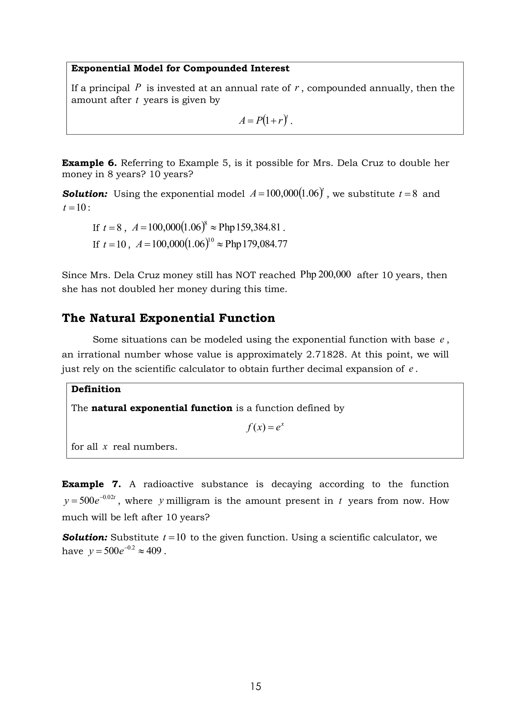 15
Exponential Model for Compounded Interest
If a principal is invested at an annual rate of , compounded annually, then the
amount after years is given by
.
Example 6. Referring to Example 5, is it possible for Mrs. Dela Cruz to double her
money in 8 years? 10 years?
Solution: Using the exponential model , we substitute and
:
If , .
If ,
Since Mrs. Dela Cruz money still has NOT reached after 10 years, then
she has not doubled her money during this time.
The Natural Exponential Function
Some situations can be modeled using the exponential function with base ,
an irrational number whose value is approximately 2.71828. At this point, we will
just rely on the scientific calculator to obtain further decimal expansion of .
Definition
The natural exponential function is a function defined by
for all real numbers.
Example 7. A radioactive substance is decaying according to the function
, where milligram is the amount present in years from now. How
much will be left after 10 years?
Solution: Substitute to the given function. Using a scientific calculator, we
have .
P r
t
( )t
r
P
A +
= 1
( )t
A 06
.
1
000
,
100
= 8
=
t
10
=
t
8
=
t ( ) 159,384.81
Php
06
.
1
000
,
100
8

=
A
10
=
t ( ) 179,084.77
Php
06
.
1
000
,
100
10

=
A
200,000
Php
e
e
x
e
x
f =
)
(
x
t
e
y 02
.
0
500 −
= y t
10
=
t
409
500 2
.
0

= −
e
y
 