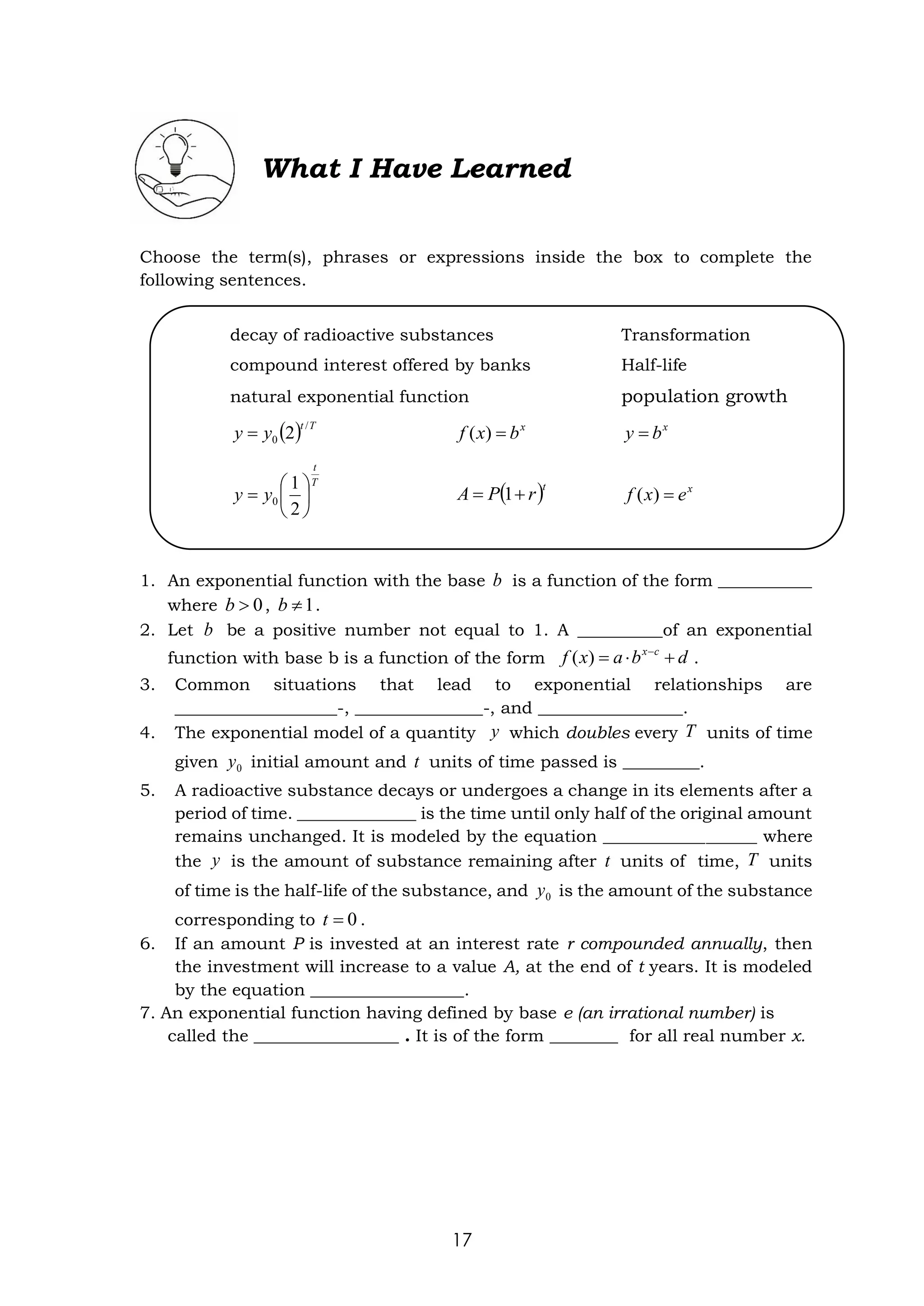 17
What I Have Learned
Choose the term(s), phrases or expressions inside the box to complete the
following sentences.
1. An exponential function with the base is a function of the form ___________
where , .
2. Let be a positive number not equal to 1. A __________of an exponential
function with base b is a function of the form .
3. Common situations that lead to exponential relationships are
___________________-, _______________-, and _________________.
4. The exponential model of a quantity which doubles every units of time
given initial amount and units of time passed is _________.
5. A radioactive substance decays or undergoes a change in its elements after a
period of time. ______________ is the time until only half of the original amount
remains unchanged. It is modeled by the equation __________________ where
the is the amount of substance remaining after units of time, units
of time is the half-life of the substance, and is the amount of the substance
corresponding to .
6. If an amount P is invested at an interest rate r compounded annually, then
the investment will increase to a value A, at the end of t years. It is modeled
by the equation __________________.
7. An exponential function having defined by base e (an irrational number) is
called the _________________ . It is of the form ________ for all real number x.
b
0

b 1

b
b
d
b
a
x
f c
x
+

= −
)
(
y T
0
y t
y t T
0
y
0
=
t
decay of radioactive substances Transformation
compound interest offered by banks Half-life
natural exponential function population growth
( ) T
t
y
y
/
0 2
= x
b
x
f =
)
( x
b
y =
T
t
y
y 





=
2
1
0 ( )t
r
P
A +
= 1 x
e
x
f =
)
(
 