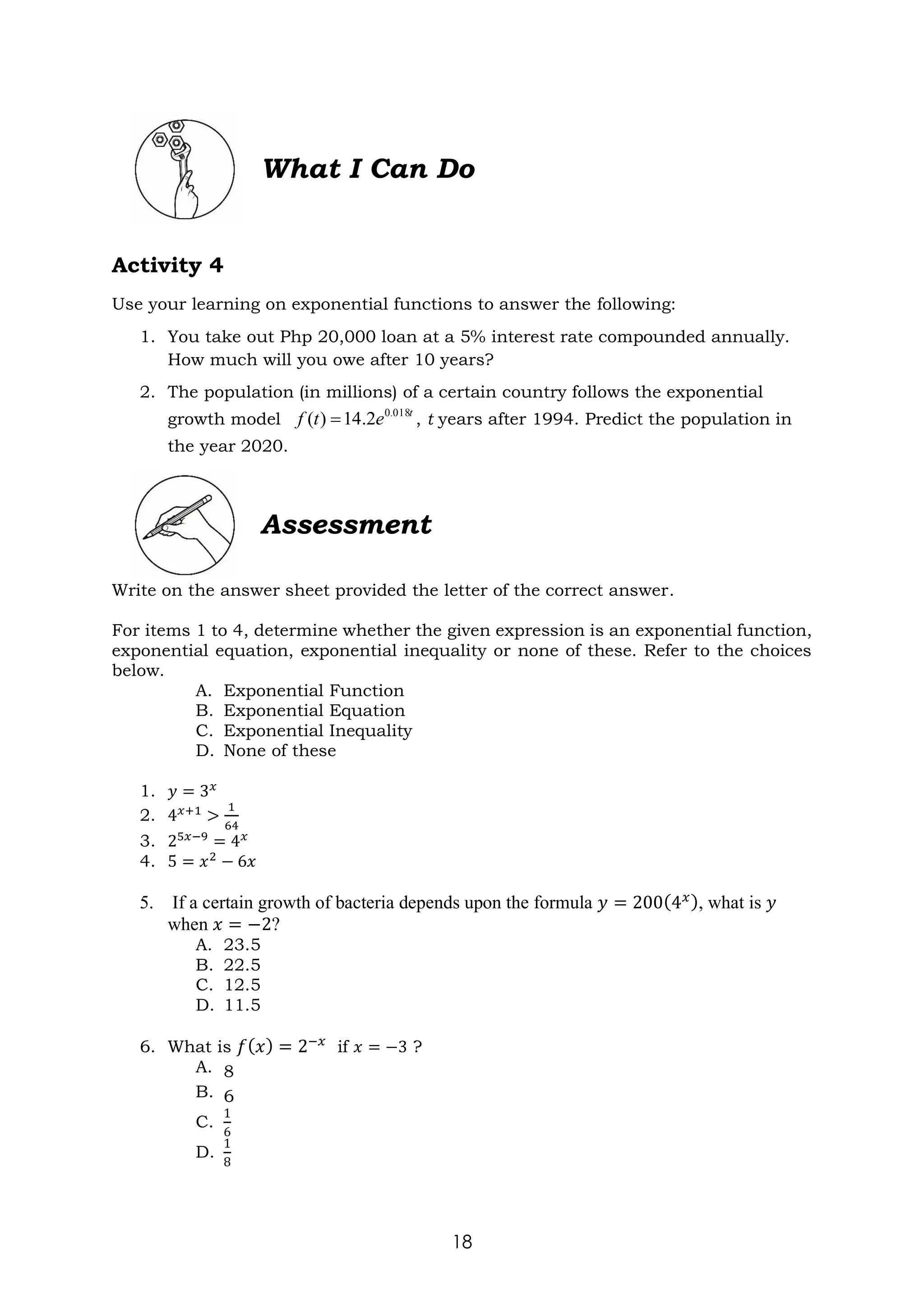 18
What I Can Do
Activity 4
Use your learning on exponential functions to answer the following:
1. You take out Php 20,000 loan at a 5% interest rate compounded annually.
How much will you owe after 10 years?
2. The population (in millions) of a certain country follows the exponential
growth model , t years after 1994. Predict the population in
the year 2020.
Assessment
Write on the answer sheet provided the letter of the correct answer.
For items 1 to 4, determine whether the given expression is an exponential function,
exponential equation, exponential inequality or none of these. Refer to the choices
below.
A. Exponential Function
B. Exponential Equation
C. Exponential Inequality
D. None of these
1. 𝑦 = 3𝑥
2. 4𝑥+1
>
1
64
3. 25𝑥−9
= 4𝑥
4. 5 = 𝑥2
− 6𝑥
5. If a certain growth of bacteria depends upon the formula 𝑦 = 200(4𝑥), what is 𝑦
when 𝑥 = −2?
A. 23.5
B. 22.5
C. 12.5
D. 11.5
6. What is 𝑓(𝑥) = 2−𝑥
if 𝑥 = −3 ?
A. 8
B. 6
C.
1
6
D.
1
8
t
e
t
f 018
.
0
2
.
14
)
( =
 