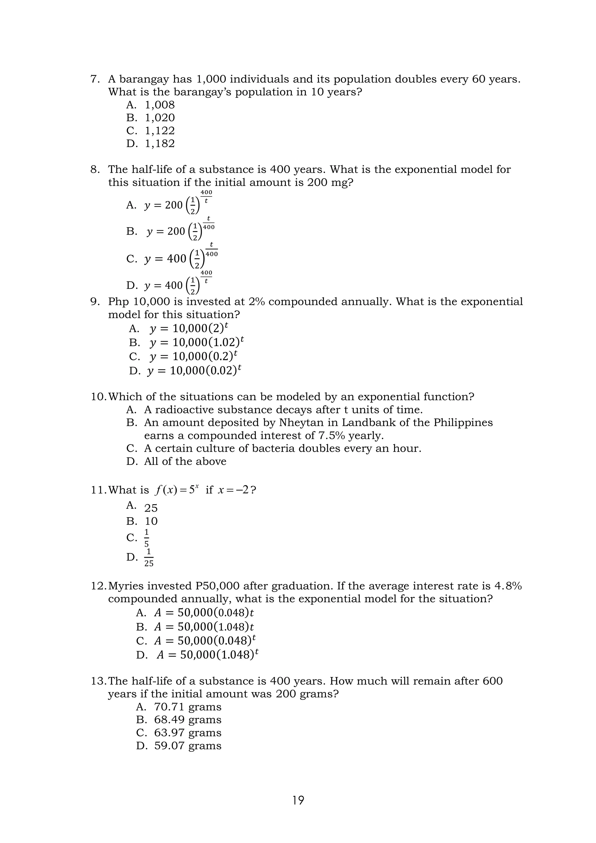 19
7. A barangay has 1,000 individuals and its population doubles every 60 years.
What is the barangay’s population in 10 years?
A. 1,008
B. 1,020
C. 1,122
D. 1,182
8. The half-life of a substance is 400 years. What is the exponential model for
this situation if the initial amount is 200 mg?
A. 𝑦 = 200 (
1
2
)
400
𝑡
B. 𝑦 = 200 (
1
2
)
𝑡
400
C. 𝑦 = 400 (
1
2
)
𝑡
400
D. 𝑦 = 400 (
1
2
)
400
𝑡
9. Php 10,000 is invested at 2% compounded annually. What is the exponential
model for this situation?
A. 𝑦 = 10,000(2)𝑡
B. 𝑦 = 10,000(1.02)𝑡
C. 𝑦 = 10,000(0.2)𝑡
D. 𝑦 = 10,000(0.02)𝑡
10.Which of the situations can be modeled by an exponential function?
A. A radioactive substance decays after t units of time.
B. An amount deposited by Nheytan in Landbank of the Philippines
earns a compounded interest of 7.5% yearly.
C. A certain culture of bacteria doubles every an hour.
D. All of the above
11.What is if ?
A. 25
B. 10
C.
1
5
D.
1
25
12.Myries invested P50,000 after graduation. If the average interest rate is 4.8%
compounded annually, what is the exponential model for the situation?
A. 𝐴 = 50,000(0.048)𝑡
B. 𝐴 = 50,000(1.048)𝑡
C. 𝐴 = 50,000(0.048)𝑡
D. 𝐴 = 50,000(1.048)𝑡
13.The half-life of a substance is 400 years. How much will remain after 600
years if the initial amount was 200 grams?
A. 70.71 grams
B. 68.49 grams
C. 63.97 grams
D. 59.07 grams
x
x
f 5
)
( = 2
−
=
x
 