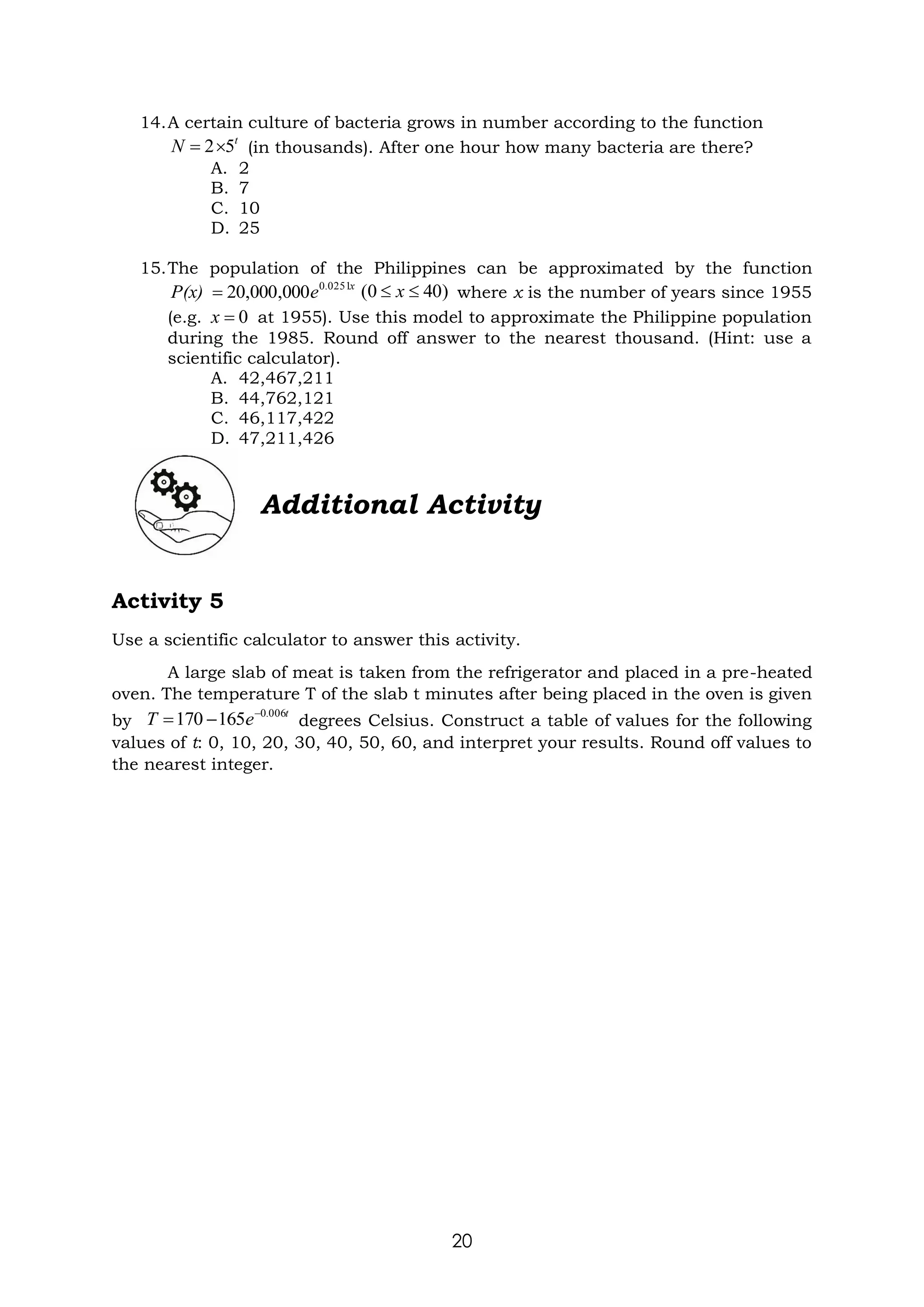 20
14.A certain culture of bacteria grows in number according to the function
(in thousands). After one hour how many bacteria are there?
A. 2
B. 7
C. 10
D. 25
15.The population of the Philippines can be approximated by the function
where x is the number of years since 1955
(e.g. at 1955). Use this model to approximate the Philippine population
during the 1985. Round off answer to the nearest thousand. (Hint: use a
scientific calculator).
A. 42,467,211
B. 44,762,121
C. 46,117,422
D. 47,211,426
Additional Activity
Activity 5
Use a scientific calculator to answer this activity.
A large slab of meat is taken from the refrigerator and placed in a pre-heated
oven. The temperature T of the slab t minutes after being placed in the oven is given
by degrees Celsius. Construct a table of values for the following
values of t: 0, 10, 20, 30, 40, 50, 60, and interpret your results. Round off values to
the nearest integer.
t
N 5
2
=
x
.
e
P(x) 0251
0
000
,
000
,
20
= )
40
0
( 
 x
0
=
x
t
e
T 006
.
0
165
170 −
−
=
 