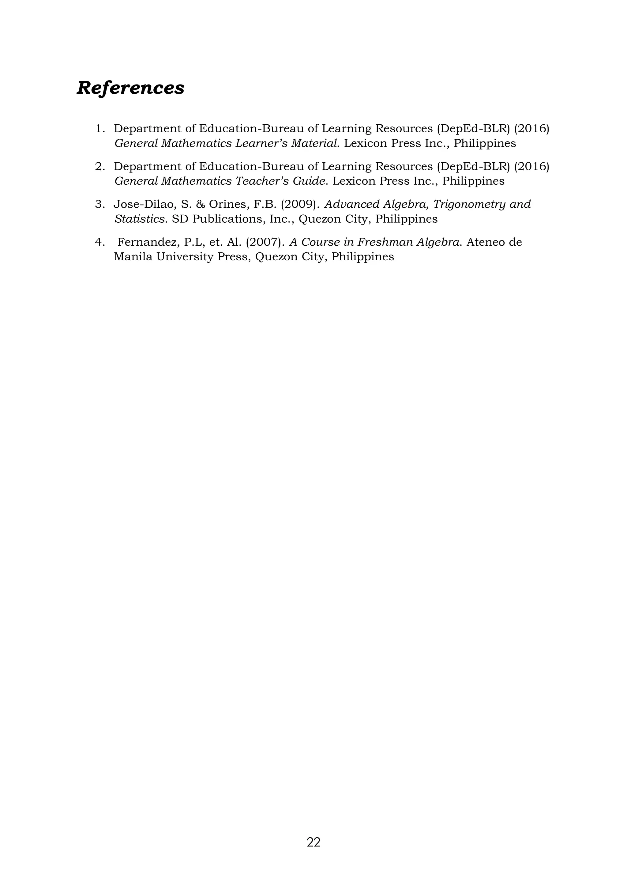 22
References
1. Department of Education-Bureau of Learning Resources (DepEd-BLR) (2016)
General Mathematics Learner’s Material. Lexicon Press Inc., Philippines
2. Department of Education-Bureau of Learning Resources (DepEd-BLR) (2016)
General Mathematics Teacher’s Guide. Lexicon Press Inc., Philippines
3. Jose-Dilao, S. & Orines, F.B. (2009). Advanced Algebra, Trigonometry and
Statistics. SD Publications, Inc., Quezon City, Philippines
4. Fernandez, P.L, et. Al. (2007). A Course in Freshman Algebra. Ateneo de
Manila University Press, Quezon City, Philippines
 