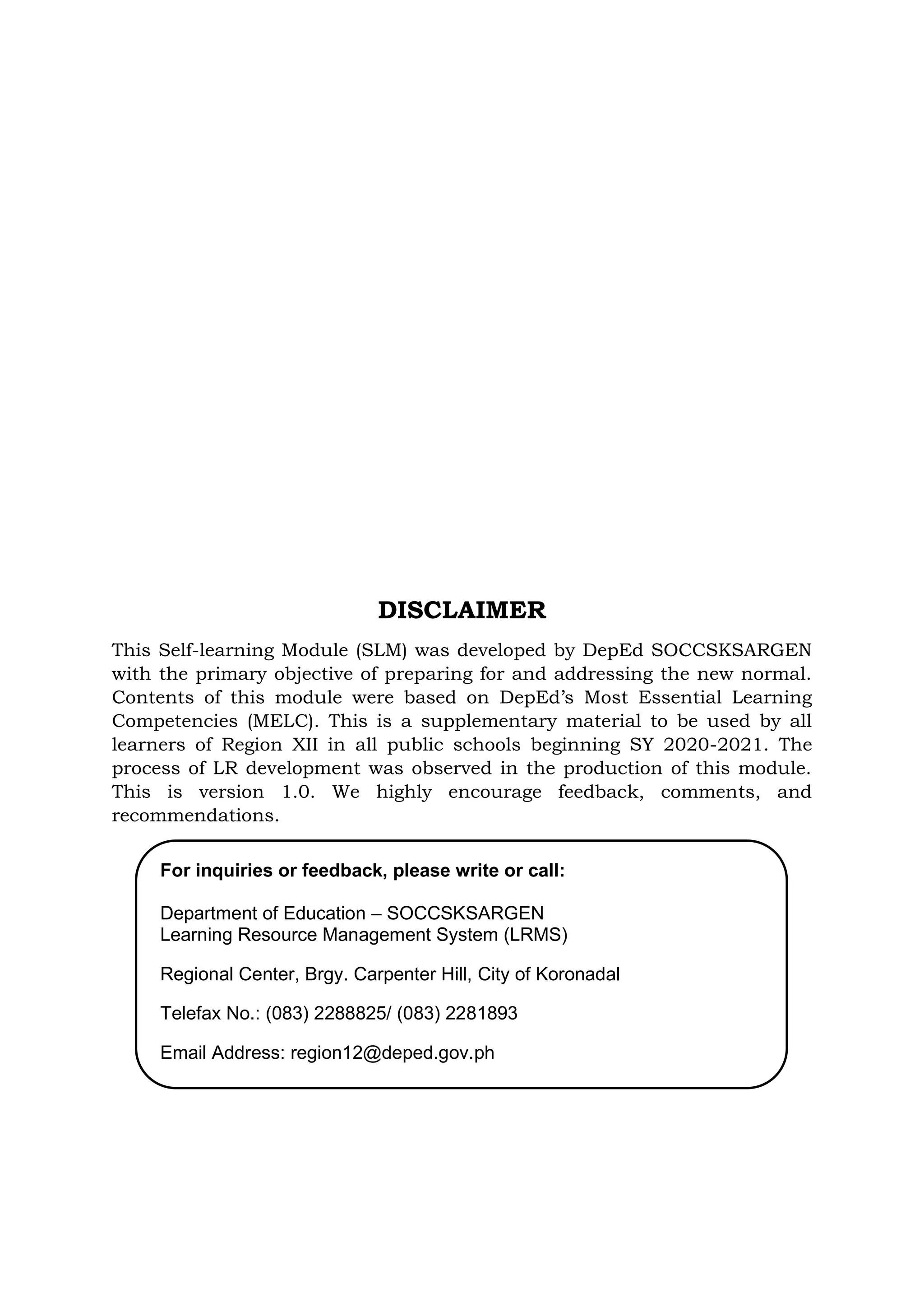 DISCLAIMER
This Self-learning Module (SLM) was developed by DepEd SOCCSKSARGEN
with the primary objective of preparing for and addressing the new normal.
Contents of this module were based on DepEd’s Most Essential Learning
Competencies (MELC). This is a supplementary material to be used by all
learners of Region XII in all public schools beginning SY 2020-2021. The
process of LR development was observed in the production of this module.
This is version 1.0. We highly encourage feedback, comments, and
recommendations.
For inquiries or feedback, please write or call:
Department of Education – SOCCSKSARGEN
Learning Resource Management System (LRMS)
Regional Center, Brgy. Carpenter Hill, City of Koronadal
Telefax No.: (083) 2288825/ (083) 2281893
Email Address: region12@deped.gov.ph
 