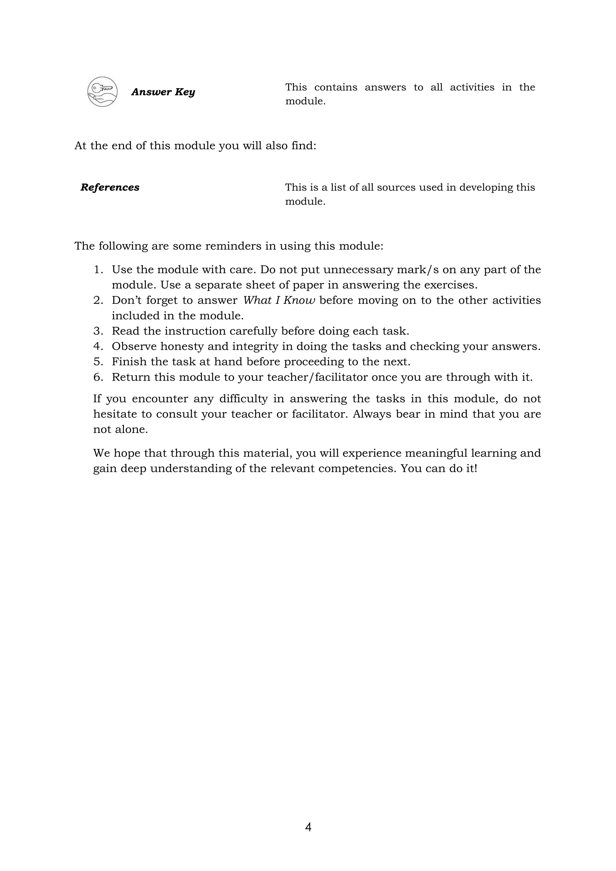 4
Answer Key This contains answers to all activities in the
module.
At the end of this module you will also find:
The following are some reminders in using this module:
1. Use the module with care. Do not put unnecessary mark/s on any part of the
module. Use a separate sheet of paper in answering the exercises.
2. Don’t forget to answer What I Know before moving on to the other activities
included in the module.
3. Read the instruction carefully before doing each task.
4. Observe honesty and integrity in doing the tasks and checking your answers.
5. Finish the task at hand before proceeding to the next.
6. Return this module to your teacher/facilitator once you are through with it.
If you encounter any difficulty in answering the tasks in this module, do not
hesitate to consult your teacher or facilitator. Always bear in mind that you are
not alone.
We hope that through this material, you will experience meaningful learning and
gain deep understanding of the relevant competencies. You can do it!
References This is a list of all sources used in developing this
module.
 