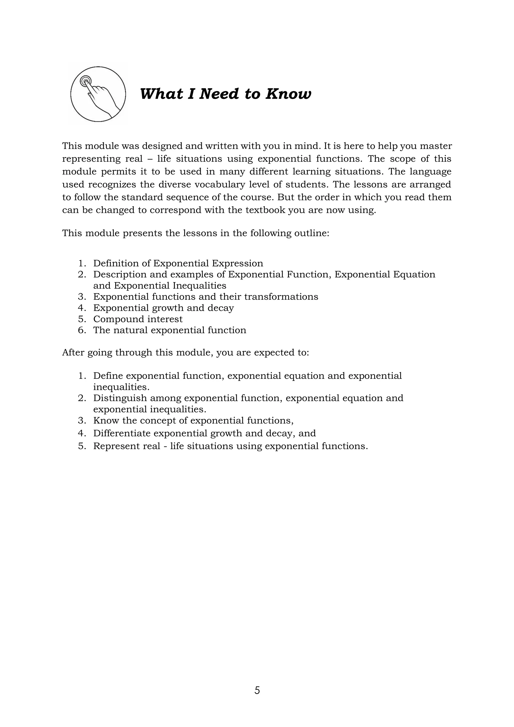 5
What I Need to Know
This module was designed and written with you in mind. It is here to help you master
representing real – life situations using exponential functions. The scope of this
module permits it to be used in many different learning situations. The language
used recognizes the diverse vocabulary level of students. The lessons are arranged
to follow the standard sequence of the course. But the order in which you read them
can be changed to correspond with the textbook you are now using.
This module presents the lessons in the following outline:
1. Definition of Exponential Expression
2. Description and examples of Exponential Function, Exponential Equation
and Exponential Inequalities
3. Exponential functions and their transformations
4. Exponential growth and decay
5. Compound interest
6. The natural exponential function
After going through this module, you are expected to:
1. Define exponential function, exponential equation and exponential
inequalities.
2. Distinguish among exponential function, exponential equation and
exponential inequalities.
3. Know the concept of exponential functions,
4. Differentiate exponential growth and decay, and
5. Represent real - life situations using exponential functions.
 