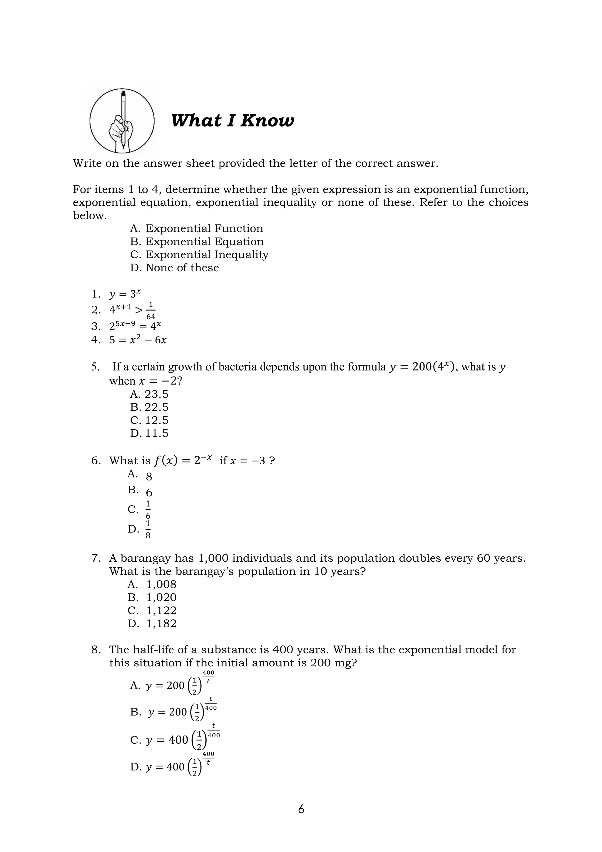 6
Write on the answer sheet provided the letter of the correct answer.
For items 1 to 4, determine whether the given expression is an exponential function,
exponential equation, exponential inequality or none of these. Refer to the choices
below.
A. Exponential Function
B. Exponential Equation
C. Exponential Inequality
D. None of these
1. 𝑦 = 3𝑥
2. 4𝑥+1 >
1
64
3. 25𝑥−9
= 4𝑥
4. 5 = 𝑥2
− 6𝑥
5. If a certain growth of bacteria depends upon the formula 𝑦 = 200(4𝑥), what is 𝑦
when 𝑥 = −2?
A. 23.5
B. 22.5
C. 12.5
D. 11.5
6. What is 𝑓(𝑥) = 2−𝑥
if 𝑥 = −3 ?
A. 8
B. 6
C.
1
6
D.
1
8
7. A barangay has 1,000 individuals and its population doubles every 60 years.
What is the barangay’s population in 10 years?
A. 1,008
B. 1,020
C. 1,122
D. 1,182
8. The half-life of a substance is 400 years. What is the exponential model for
this situation if the initial amount is 200 mg?
A. 𝑦 = 200 (
1
2
)
400
𝑡
B. 𝑦 = 200 (
1
2
)
𝑡
400
C. 𝑦 = 400 (
1
2
)
𝑡
400
D. 𝑦 = 400 (
1
2
)
400
𝑡
What I Know
 
