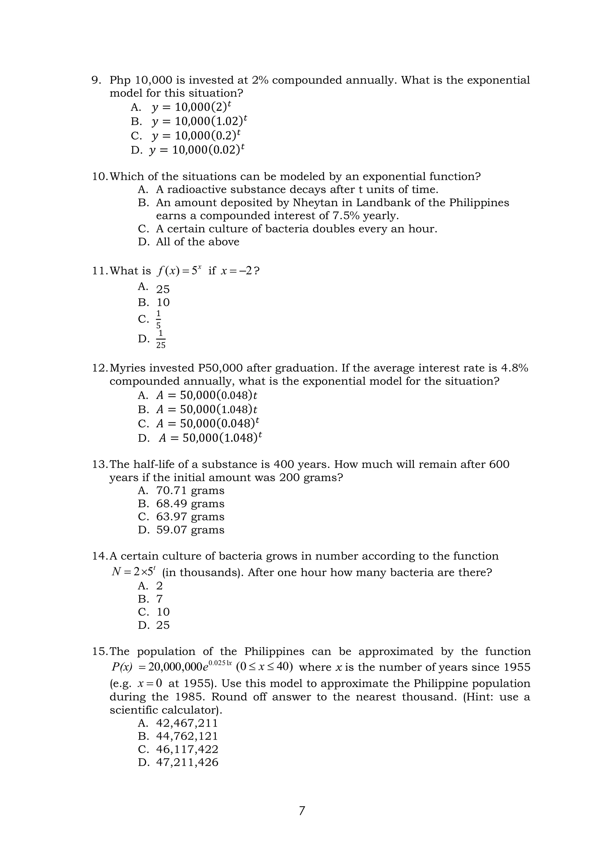 7
9. Php 10,000 is invested at 2% compounded annually. What is the exponential
model for this situation?
A. 𝑦 = 10,000(2)𝑡
B. 𝑦 = 10,000(1.02)𝑡
C. 𝑦 = 10,000(0.2)𝑡
D. 𝑦 = 10,000(0.02)𝑡
10.Which of the situations can be modeled by an exponential function?
A. A radioactive substance decays after t units of time.
B. An amount deposited by Nheytan in Landbank of the Philippines
earns a compounded interest of 7.5% yearly.
C. A certain culture of bacteria doubles every an hour.
D. All of the above
11.What is if ?
A. 25
B. 10
C.
1
5
D.
1
25
12.Myries invested P50,000 after graduation. If the average interest rate is 4.8%
compounded annually, what is the exponential model for the situation?
A. 𝐴 = 50,000(0.048)𝑡
B. 𝐴 = 50,000(1.048)𝑡
C. 𝐴 = 50,000(0.048)𝑡
D. 𝐴 = 50,000(1.048)𝑡
13.The half-life of a substance is 400 years. How much will remain after 600
years if the initial amount was 200 grams?
A. 70.71 grams
B. 68.49 grams
C. 63.97 grams
D. 59.07 grams
14.A certain culture of bacteria grows in number according to the function
(in thousands). After one hour how many bacteria are there?
A. 2
B. 7
C. 10
D. 25
15.The population of the Philippines can be approximated by the function
where x is the number of years since 1955
(e.g. at 1955). Use this model to approximate the Philippine population
during the 1985. Round off answer to the nearest thousand. (Hint: use a
scientific calculator).
A. 42,467,211
B. 44,762,121
C. 46,117,422
D. 47,211,426
x
x
f 5
)
( = 2
−
=
x
t
N 5
2
=
x
.
e
P(x) 0251
0
000
,
000
,
20
= )
40
0
( 
 x
0
=
x
 