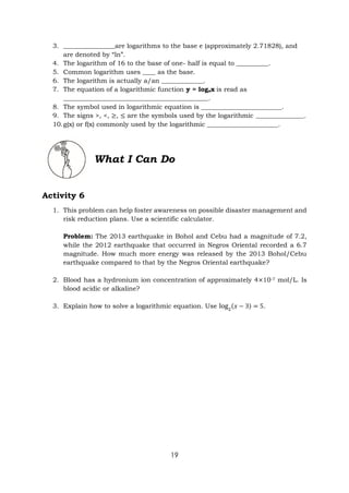 19
3. ________________are logarithms to the base e (approximately 2.71828), and
are denoted by “ln”.
4. The logarithm of 16 to the base of one- half is equal to __________.
5. Common logarithm uses ____ as the base.
6. The logarithm is actually a/an _____________.
7. The equation of a logarithmic function y = logax is read as
_____________________________________________.
8. The symbol used in logarithmic equation is _________________________.
9. The signs >, <, ≥, ≤ are the symbols used by the logarithmic _______________.
10.g(x) or f(x) commonly used by the logarithmic ______________________.
What I Can Do
Activity 6
1. This problem can help foster awareness on possible disaster management and
risk reduction plans. Use a scientific calculator.
Problem: The 2013 earthquake in Bohol and Cebu had a magnitude of 7.2,
while the 2012 earthquake that occurred in Negros Oriental recorded a 6.7
magnitude. How much more energy was released by the 2013 Bohol/Cebu
earthquake compared to that by the Negros Oriental earthquake?
2. Blood has a hydronium ion concentration of approximately 4×10-7 mol/L. Is
blood acidic or alkaline?
3. Explain how to solve a logarithmic equation. Use log2
(𝑥 − 3) = 5.
 