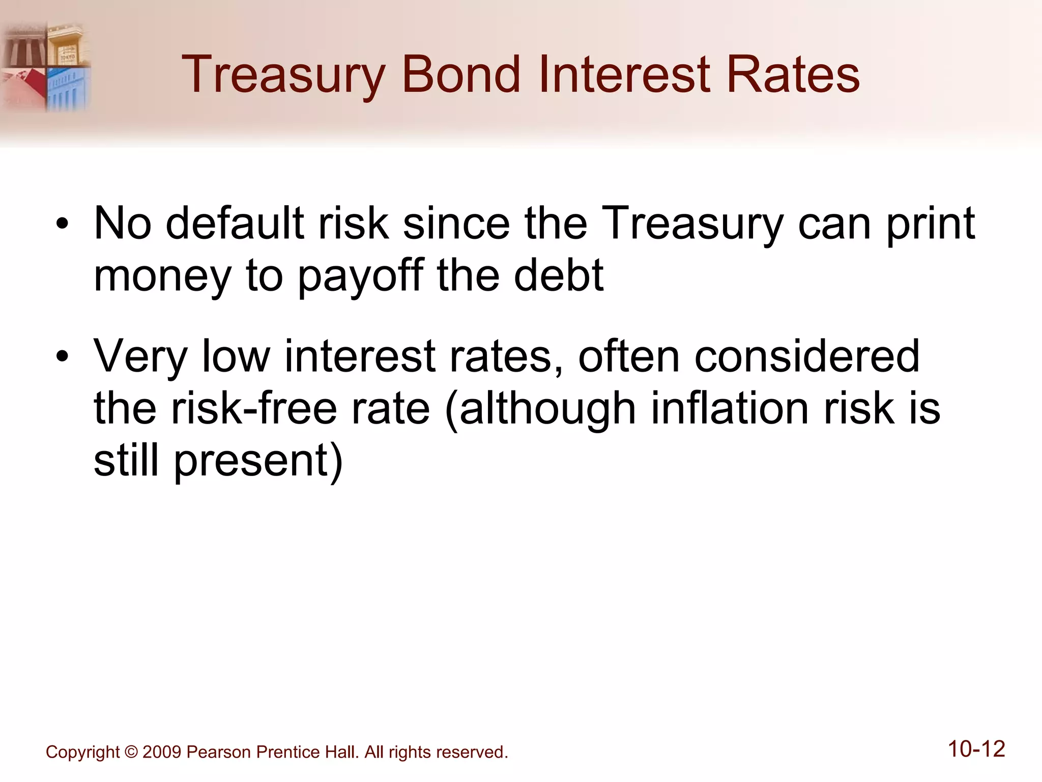 Treasury Bond Interest Rates No default risk since the Treasury can print money to payoff the debt Very low interest rates, often considered the risk-free rate (although inflation risk is still present) 