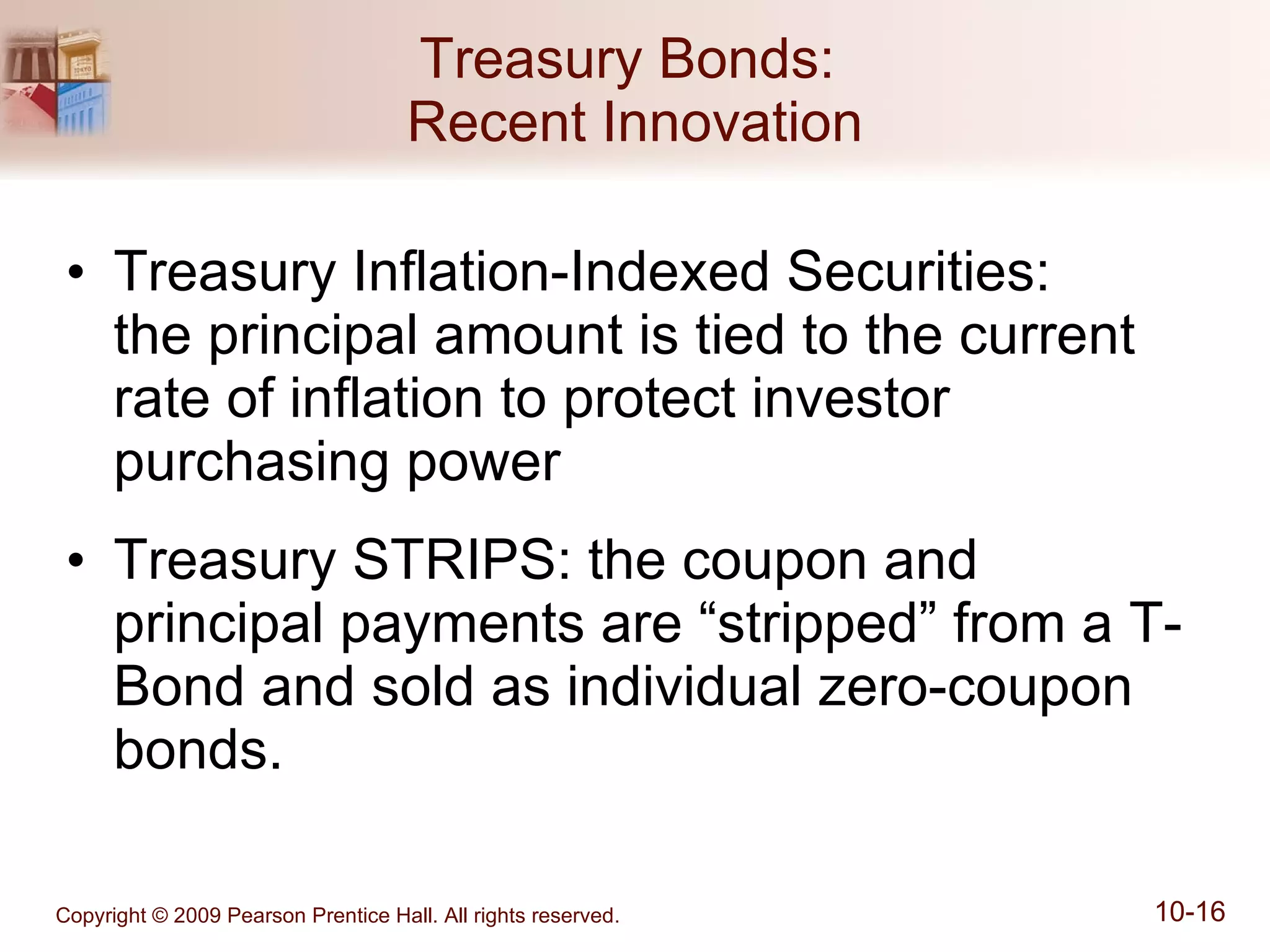 Treasury Bonds:  Recent Innovation Treasury Inflation-Indexed Securities:  the principal amount is tied to the current rate of inflation to protect investor purchasing power Treasury STRIPS: the coupon and principal payments are “stripped” from a T-Bond and sold as individual zero-coupon bonds. 