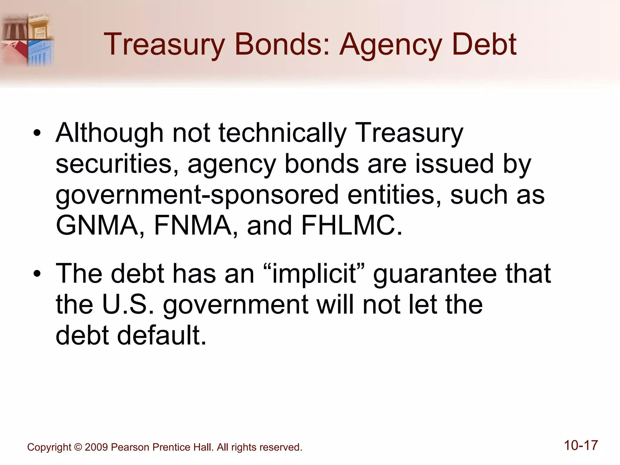 Treasury Bonds: Agency Debt Although not technically Treasury securities, agency bonds are issued by government-sponsored entities, such as GNMA, FNMA, and FHLMC. The debt has an “implicit” guarantee that the U.S. government will not let the  debt default. 