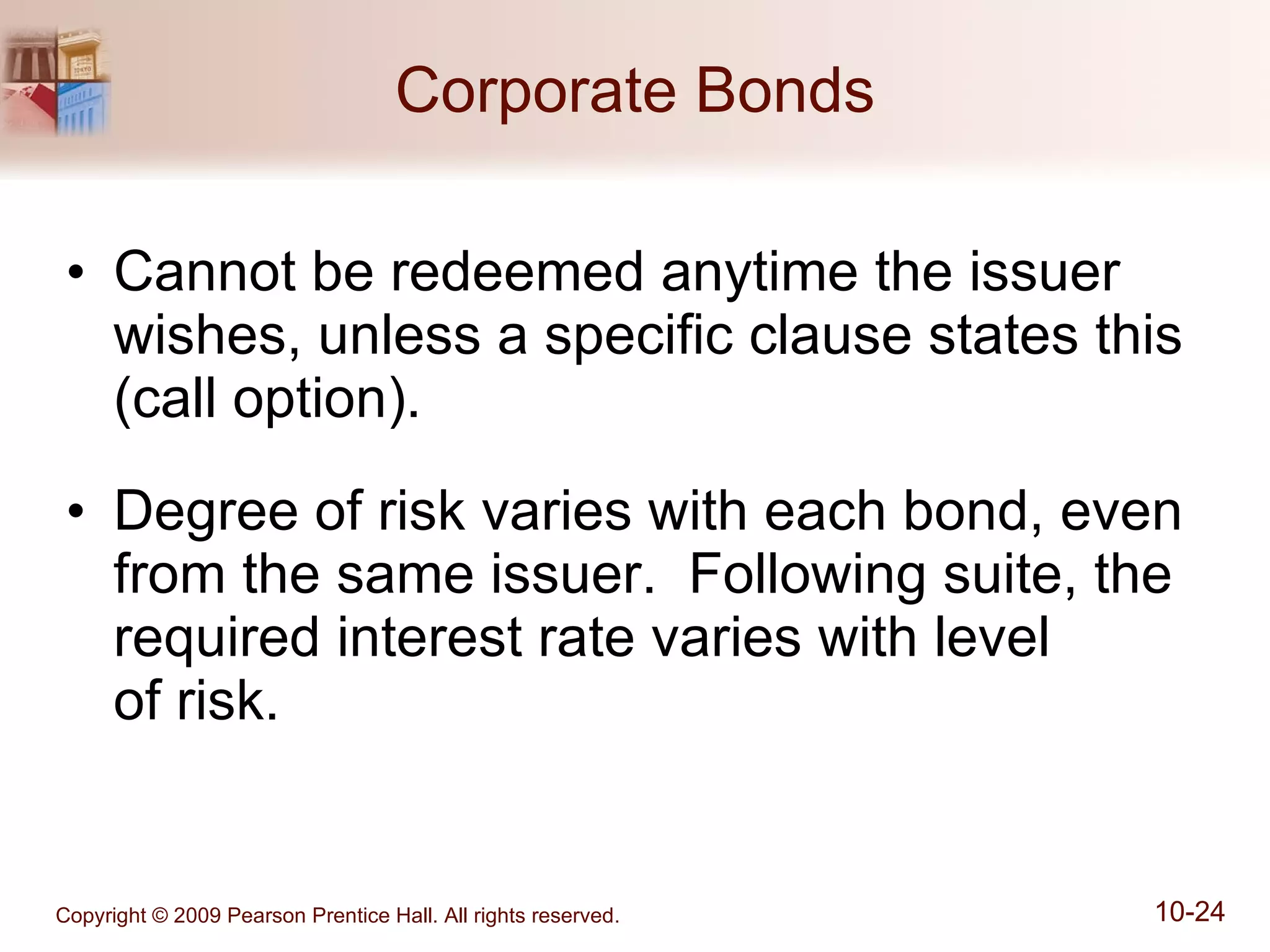 Corporate Bonds Cannot be redeemed anytime the issuer wishes, unless a specific clause states this (call option). Degree of risk varies with each bond, even from the same issuer.  Following suite, the required interest rate varies with level  of risk. 