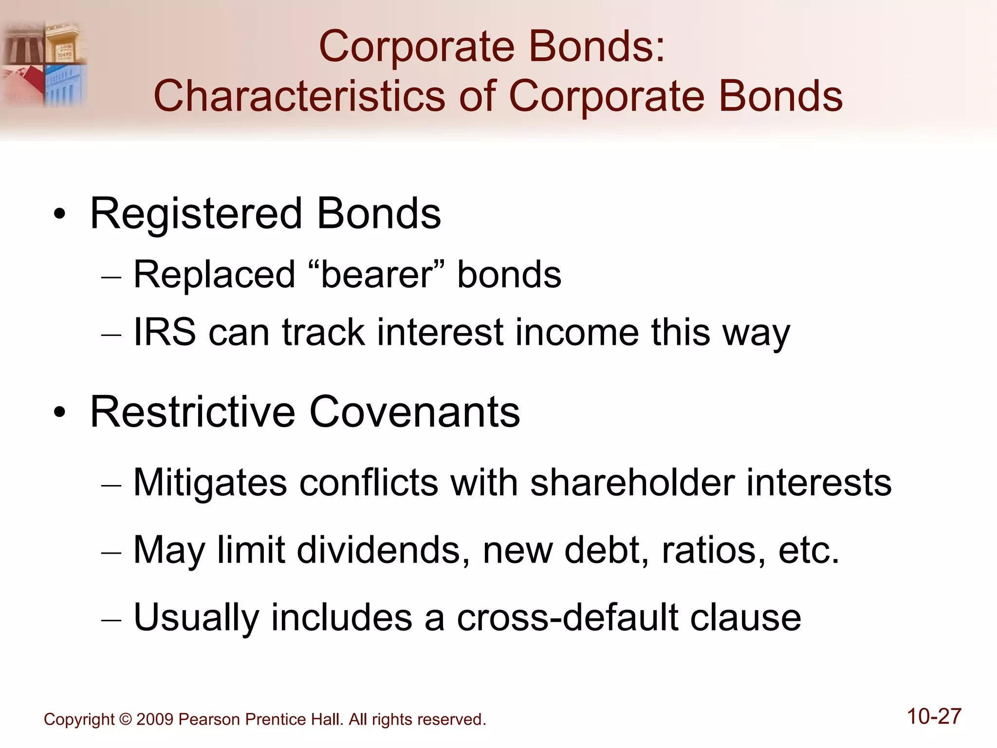 Corporate Bonds:  Characteristics of Corporate Bonds Registered Bonds Replaced “bearer” bonds IRS can track interest income this way Restrictive Covenants Mitigates conflicts with shareholder interests May limit dividends, new debt, ratios, etc. Usually includes a cross-default clause 