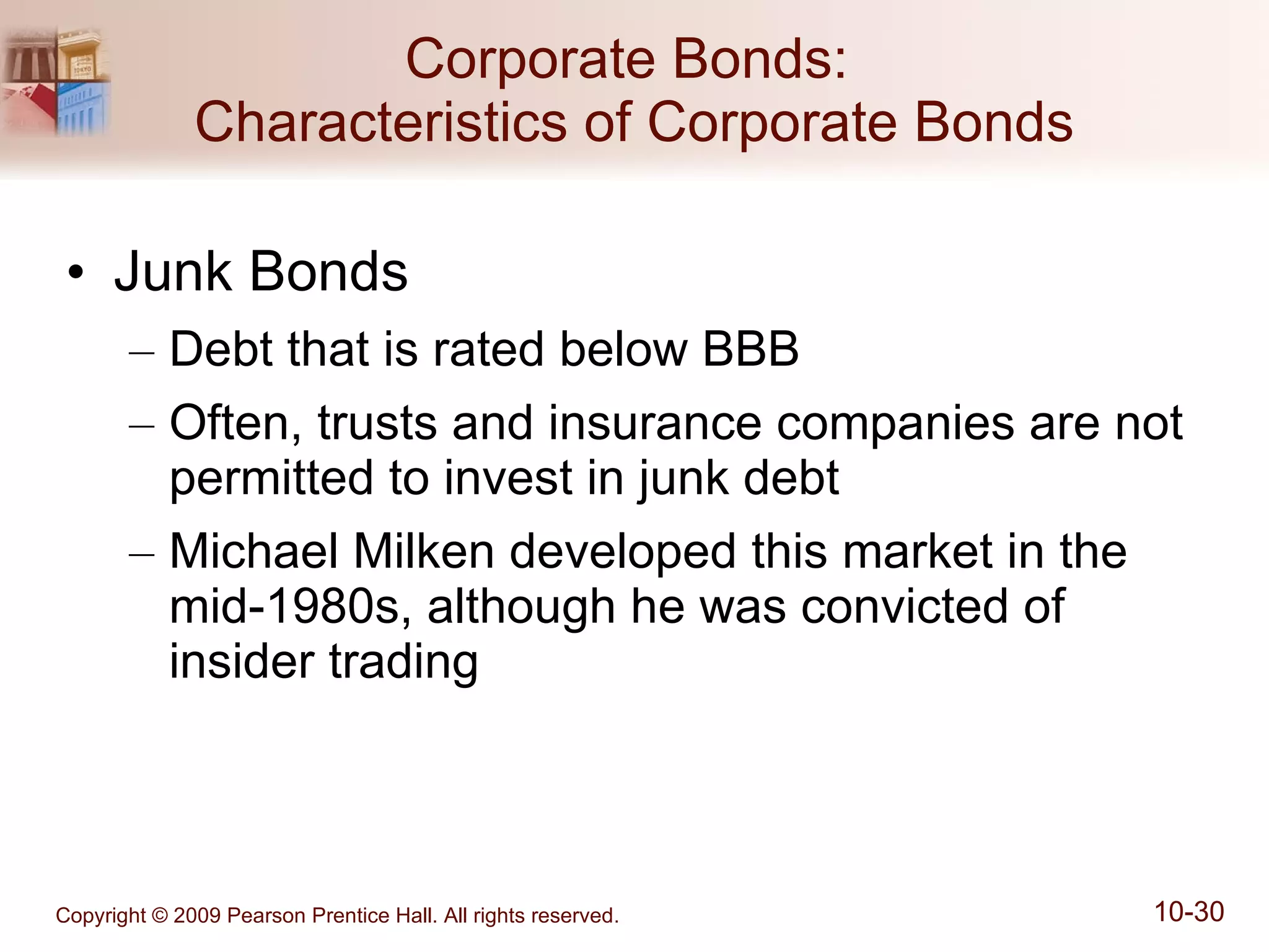 Junk Bonds Debt that is rated below BBB Often, trusts and insurance companies are not permitted to invest in junk debt Michael Milken developed this market in the mid-1980s, although he was convicted of insider trading Corporate Bonds:  Characteristics of Corporate Bonds 