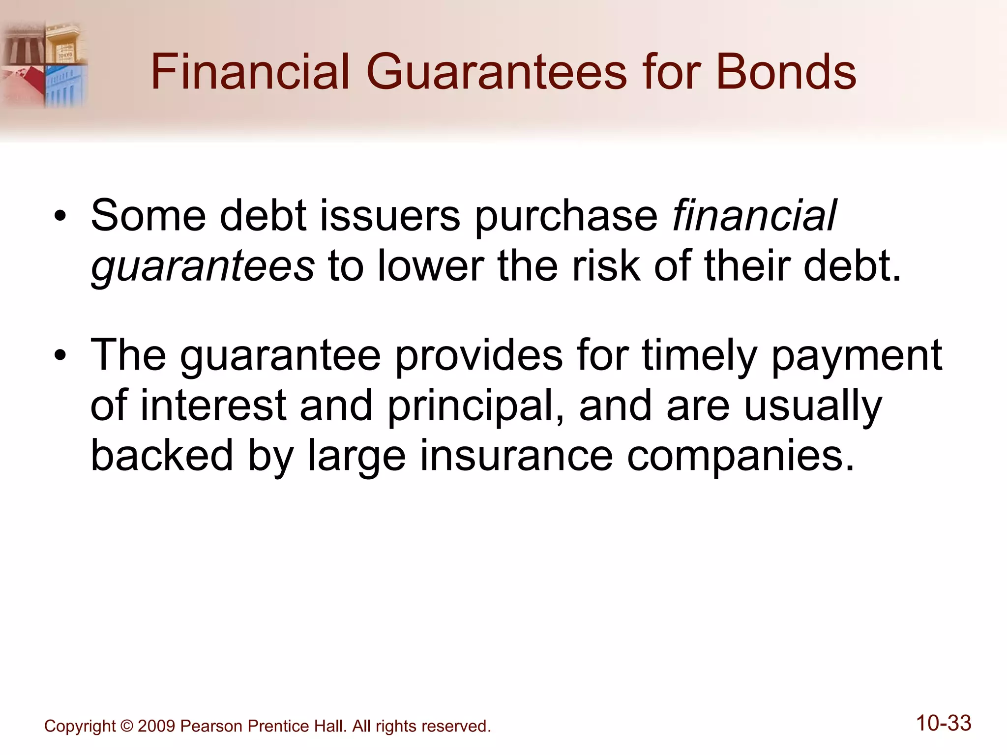 Financial Guarantees for Bonds Some debt issuers purchase  financial guarantees  to lower the risk of their debt. The guarantee provides for timely payment of interest and principal, and are usually backed by large insurance companies. 