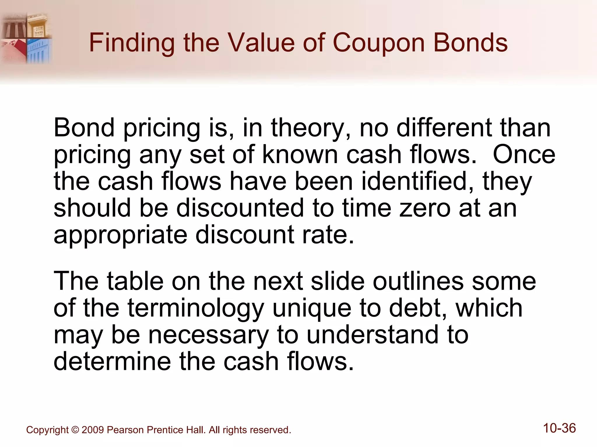 Finding the Value of Coupon Bonds Bond pricing is, in theory, no different than pricing any set of known cash flows.  Once the cash flows have been identified, they should be discounted to time zero at an appropriate discount rate. The table on the next slide outlines some of the terminology unique to debt, which may be necessary to understand to determine the cash flows. 