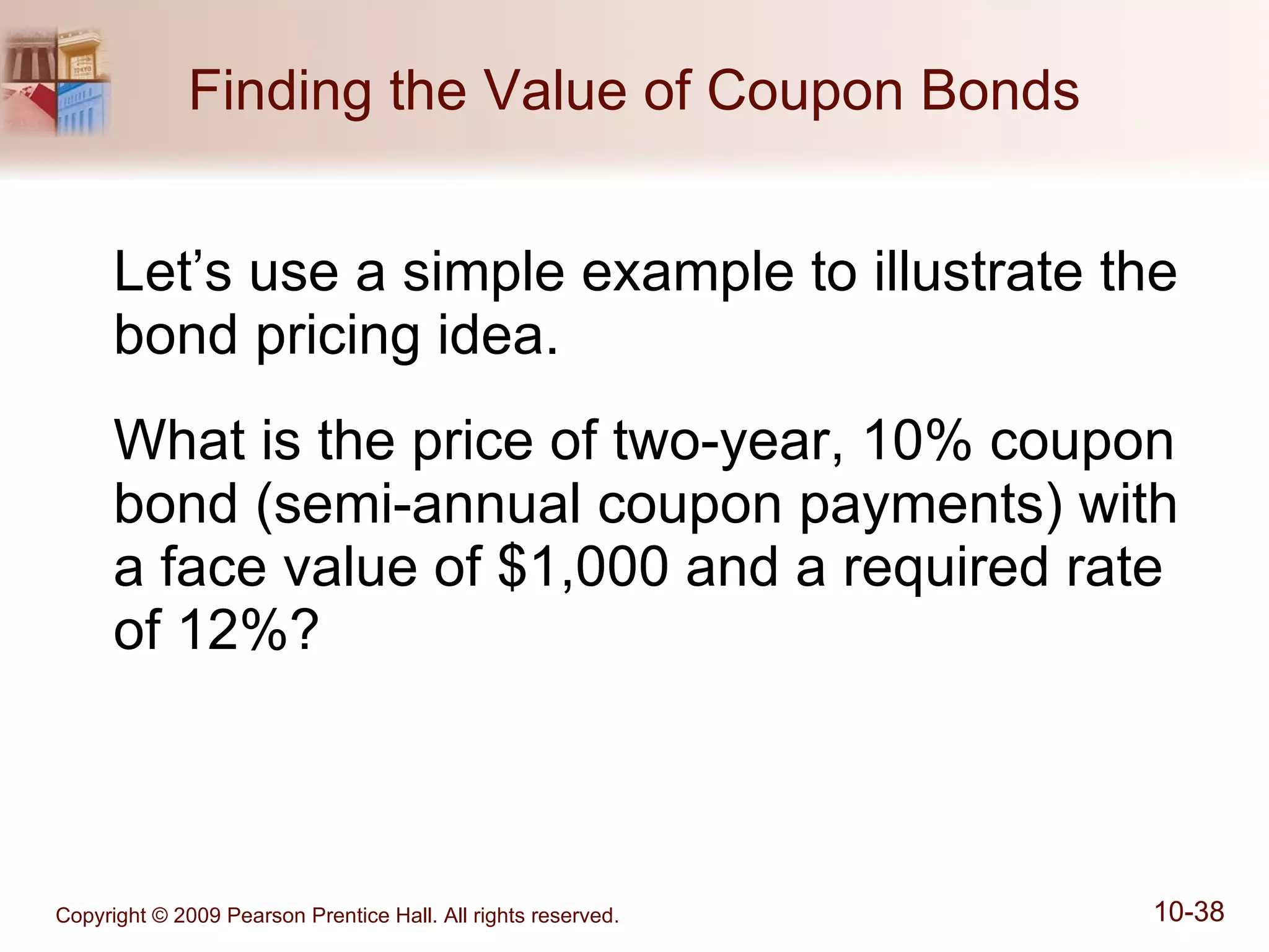Finding the Value of Coupon Bonds Let’s use a simple example to illustrate the bond pricing idea. What is the price of two-year, 10% coupon bond (semi-annual coupon payments) with a face value of $1,000 and a required rate of 12%? 