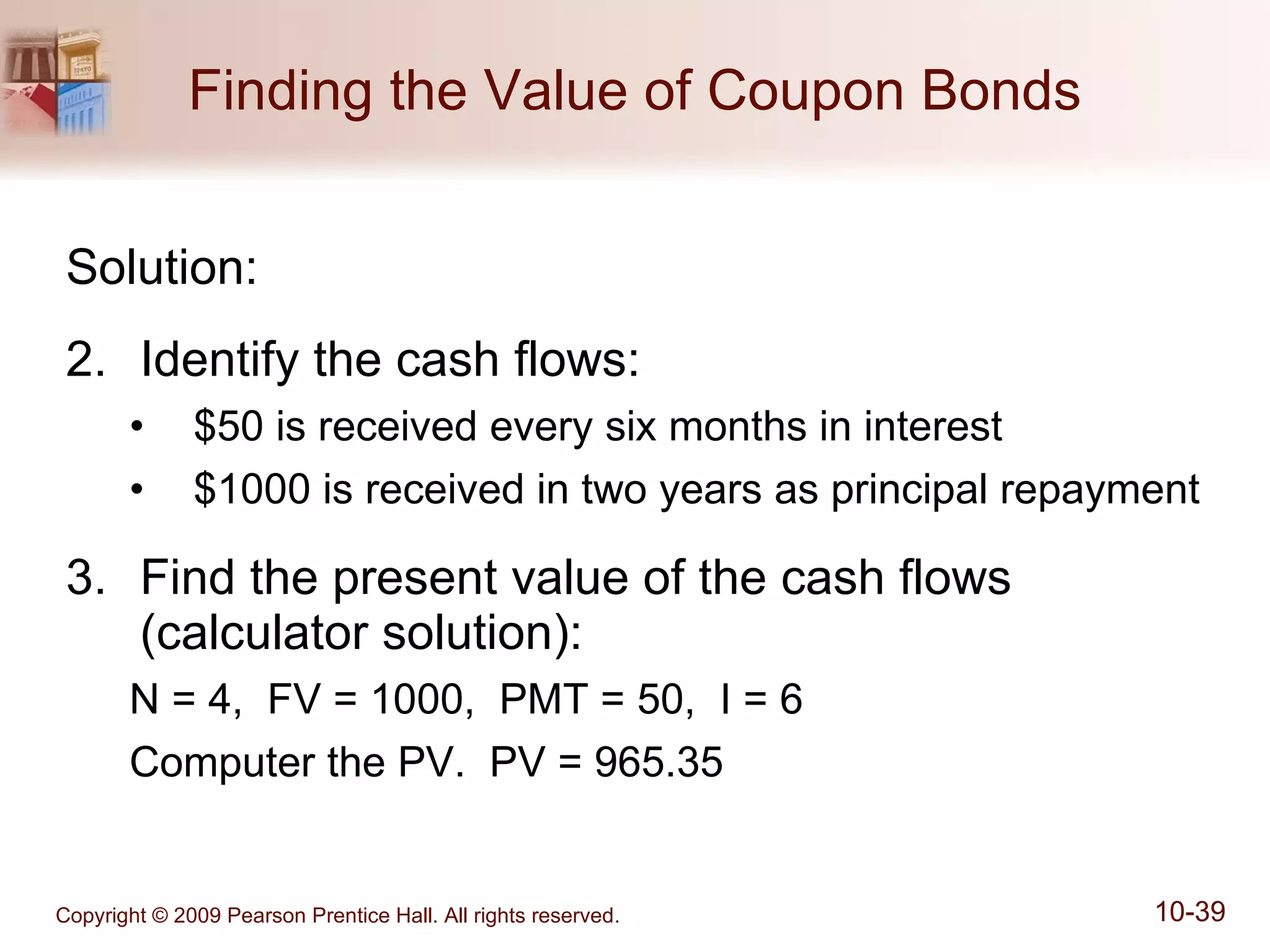 Finding the Value of Coupon Bonds Solution: Identify the cash flows: $50 is received every six months in interest $1000 is received in two years as principal repayment Find the present value of the cash flows (calculator solution): N = 4,  FV = 1000,  PMT = 50,  I = 6 Computer the PV.  PV = 965.35 
