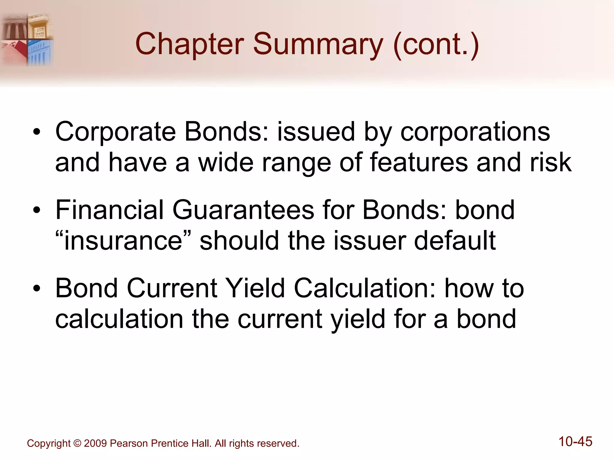 Chapter Summary (cont.) Corporate Bonds: issued by corporations and have a wide range of features and risk Financial Guarantees for Bonds: bond “insurance” should the issuer default Bond Current Yield Calculation: how to calculation the current yield for a bond 