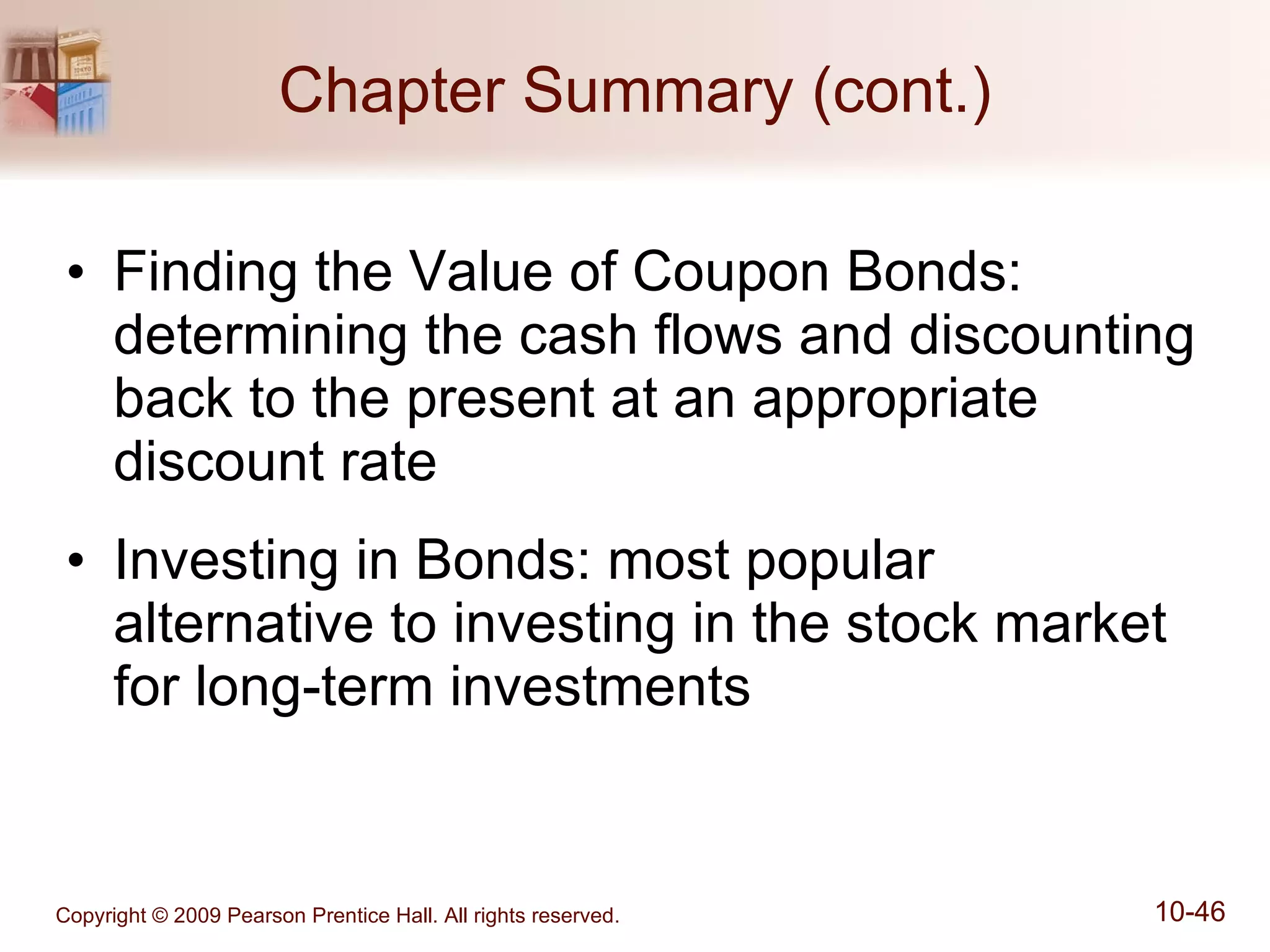 Chapter Summary (cont.) Finding the Value of Coupon Bonds: determining the cash flows and discounting back to the present at an appropriate discount rate Investing in Bonds: most popular alternative to investing in the stock market for long-term investments 