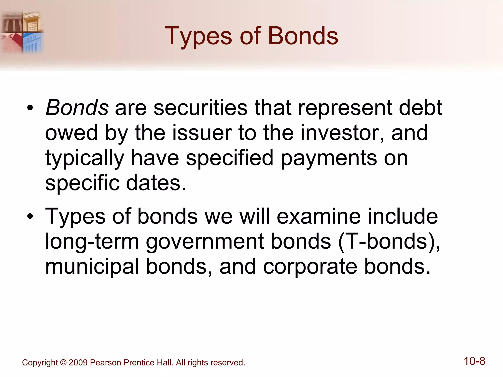 Types of Bonds Bonds  are securities that represent debt owed by the issuer to the investor, and typically have specified payments on specific dates. Types of bonds we will examine include long-term government bonds (T-bonds), municipal bonds, and corporate bonds. 