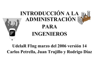 INTRODUCCIÓN A LA
ADMINISTRACIÓN
PARA
INGENIEROS
UdelaR FIng marzo del 2006 versión 14
Carlos Petrella, Juan Trujillo y Rodrigo Díaz
 