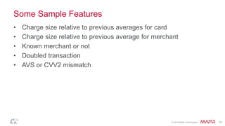 © 2014 MapR Technologies 10
Some Sample Features
• Charge size relative to previous averages for card
• Charge size relative to previous average for merchant
• Known merchant or not
• Doubled transaction
• AVS or CVV2 mismatch
 