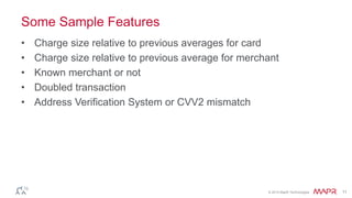 © 2014 MapR Technologies 11
Some Sample Features
• Charge size relative to previous averages for card
• Charge size relative to previous average for merchant
• Known merchant or not
• Doubled transaction
• Address Verification System or CVV2 mismatch
 
