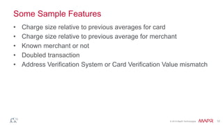 © 2014 MapR Technologies 12
Some Sample Features
• Charge size relative to previous averages for card
• Charge size relative to previous average for merchant
• Known merchant or not
• Doubled transaction
• Address Verification System or Card Verification Value mismatch
 
