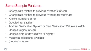 © 2014 MapR Technologies 13
Some Sample Features
• Charge size relative to previous averages for card
• Charge size relative to previous average for merchant
• Known merchant or not
• Doubled transaction
• Address Verification System or Card Verification Value mismatch
• Unusual region for card
• Unusual time-of-day relative to history
• Magstripe use if chip available
• (hundreds more)
 