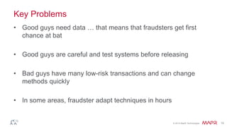 © 2014 MapR Technologies 15
Key Problems
• Good guys need data … that means that fraudsters get first
chance at bat
• Good guys are careful and test systems before releasing
• Bad guys have many low-risk transactions and can change
methods quickly
• In some areas, fraudster adapt techniques in hours
 