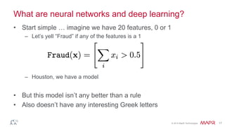 © 2014 MapR Technologies 17
What are neural networks and deep learning?
• Start simple … imagine we have 20 features, 0 or 1
– Let’s yell “Fraud” if any of the features is a 1
– Houston, we have a model
• But this model isn’t any better than a rule
• Also doesn’t have any interesting Greek letters
 