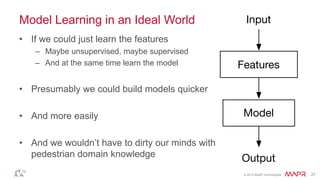 © 2014 MapR Technologies 27
Model Learning in an Ideal World
• If we could just learn the features
– Maybe unsupervised, maybe supervised
– And at the same time learn the model
• Presumably we could build models quicker
• And more easily
• And we wouldn’t have to dirty our minds with
pedestrian domain knowledge
 