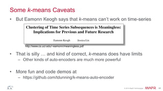 © 2014 MapR Technologies 48
Some k-means Caveats
• But Eamonn Keogh says that k-means can’t work on time-series
• That is silly … and kind of correct, k-means does have limits
– Other kinds of auto-encoders are much more powerful
• More fun and code demos at
– https://github.com/tdunning/k-means-auto-encoder
http://www.cs.ucr.edu/~eamonn/meaningless.pdf
 